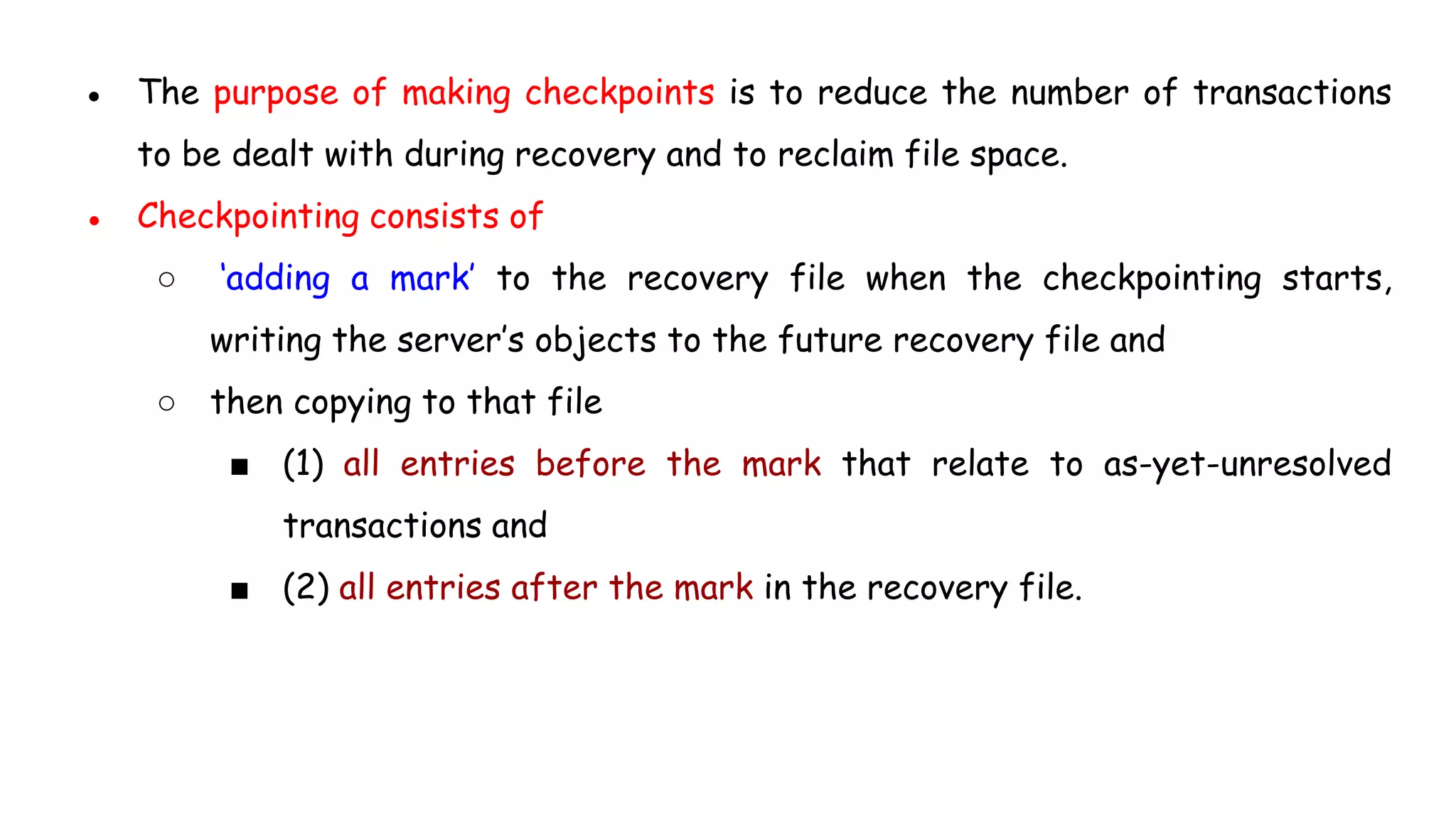 ● The purpose of making checkpoints is to reduce the number of transactions
to be dealt with during recovery and to reclaim file space.
● Checkpointing consists of
○ ‘adding a mark’ to the recovery file when the checkpointing starts,
writing the server’s objects to the future recovery file and
○ then copying to that file
■ (1) all entries before the mark that relate to as-yet-unresolved
transactions and
■ (2) all entries after the mark in the recovery file.
 