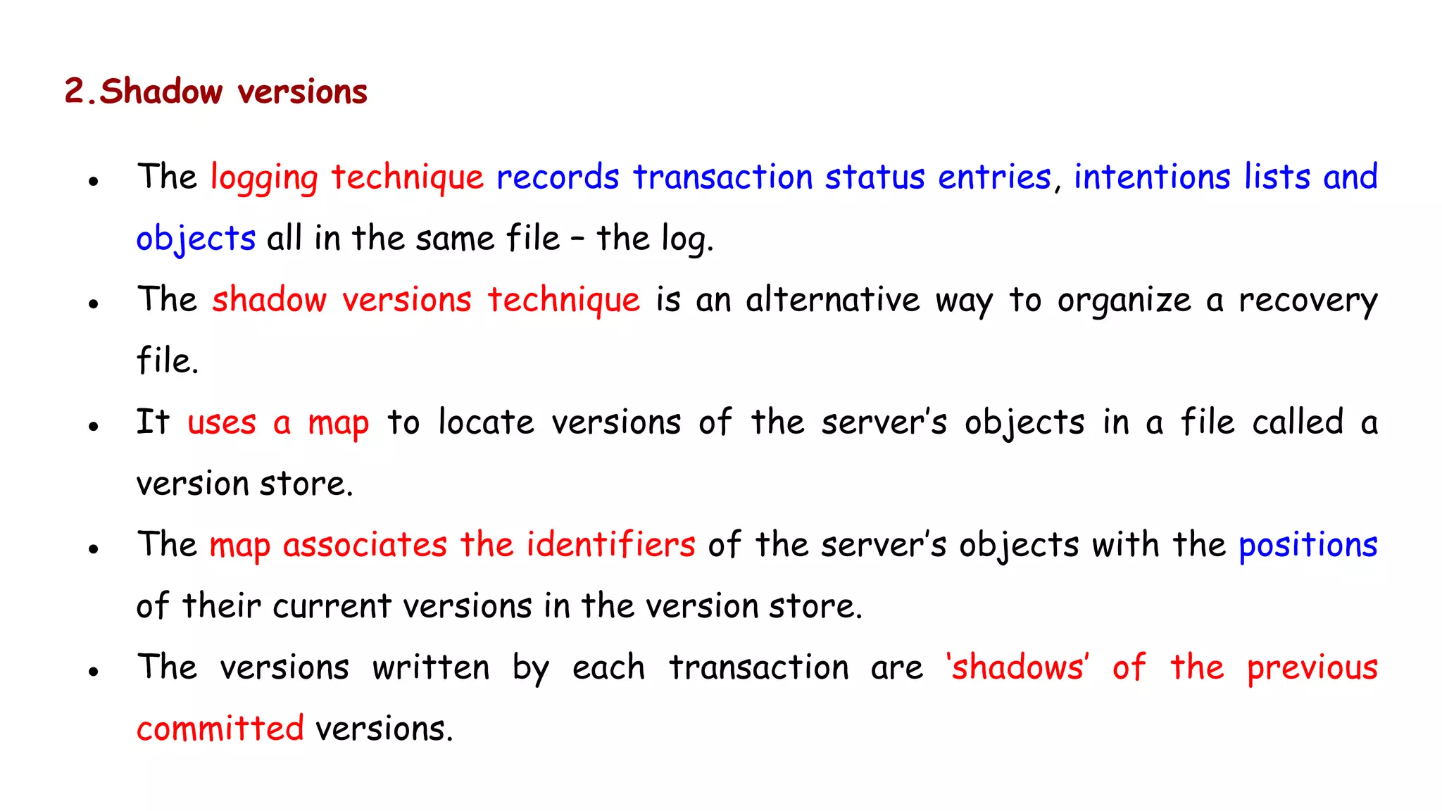 2.Shadow versions
● The logging technique records transaction status entries, intentions lists and
objects all in the same file – the log.
● The shadow versions technique is an alternative way to organize a recovery
file.
● It uses a map to locate versions of the server’s objects in a file called a
version store.
● The map associates the identifiers of the server’s objects with the positions
of their current versions in the version store.
● The versions written by each transaction are ‘shadows’ of the previous
committed versions.
 