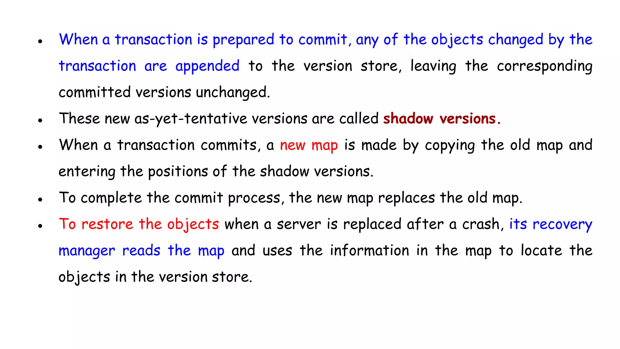 ● When a transaction is prepared to commit, any of the objects changed by the
transaction are appended to the version store, leaving the corresponding
committed versions unchanged.
● These new as-yet-tentative versions are called shadow versions.
● When a transaction commits, a new map is made by copying the old map and
entering the positions of the shadow versions.
● To complete the commit process, the new map replaces the old map.
● To restore the objects when a server is replaced after a crash, its recovery
manager reads the map and uses the information in the map to locate the
objects in the version store.
 