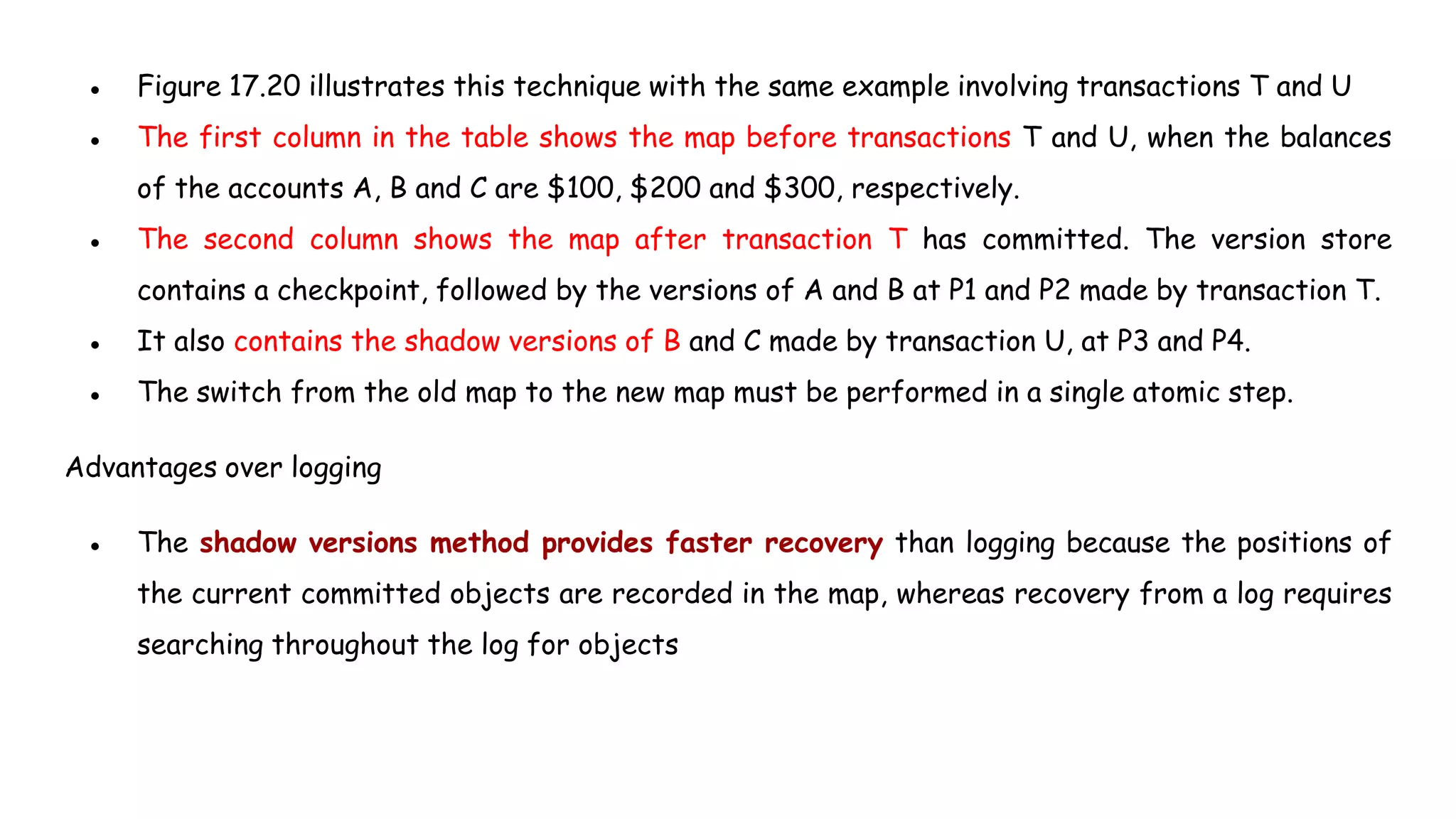 ● Figure 17.20 illustrates this technique with the same example involving transactions T and U
● The first column in the table shows the map before transactions T and U, when the balances
of the accounts A, B and C are $100, $200 and $300, respectively.
● The second column shows the map after transaction T has committed. The version store
contains a checkpoint, followed by the versions of A and B at P1 and P2 made by transaction T.
● It also contains the shadow versions of B and C made by transaction U, at P3 and P4.
● The switch from the old map to the new map must be performed in a single atomic step.
Advantages over logging
● The shadow versions method provides faster recovery than logging because the positions of
the current committed objects are recorded in the map, whereas recovery from a log requires
searching throughout the log for objects
 