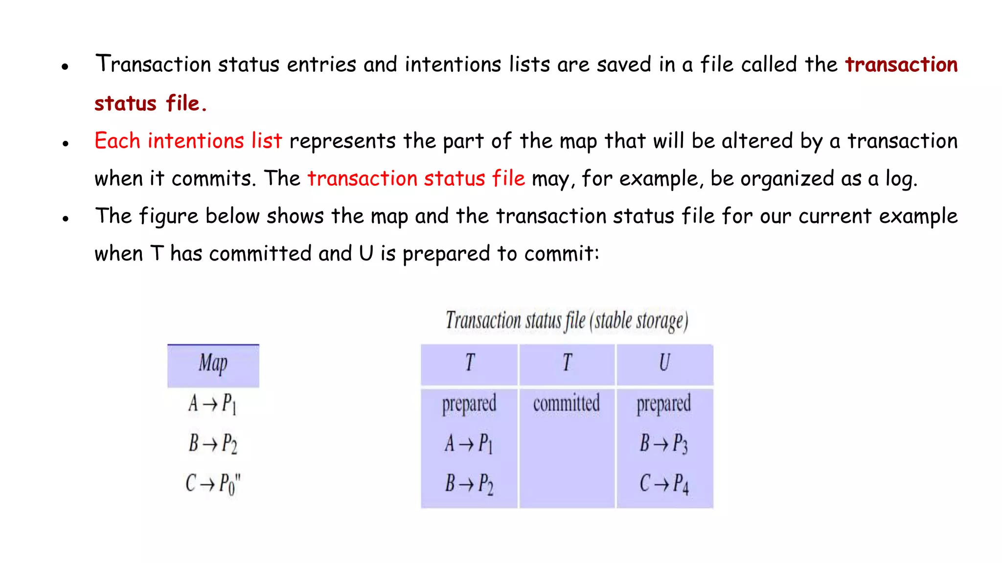 ● Transaction status entries and intentions lists are saved in a file called the transaction
status file.
● Each intentions list represents the part of the map that will be altered by a transaction
when it commits. The transaction status file may, for example, be organized as a log.
● The figure below shows the map and the transaction status file for our current example
when T has committed and U is prepared to commit:
 