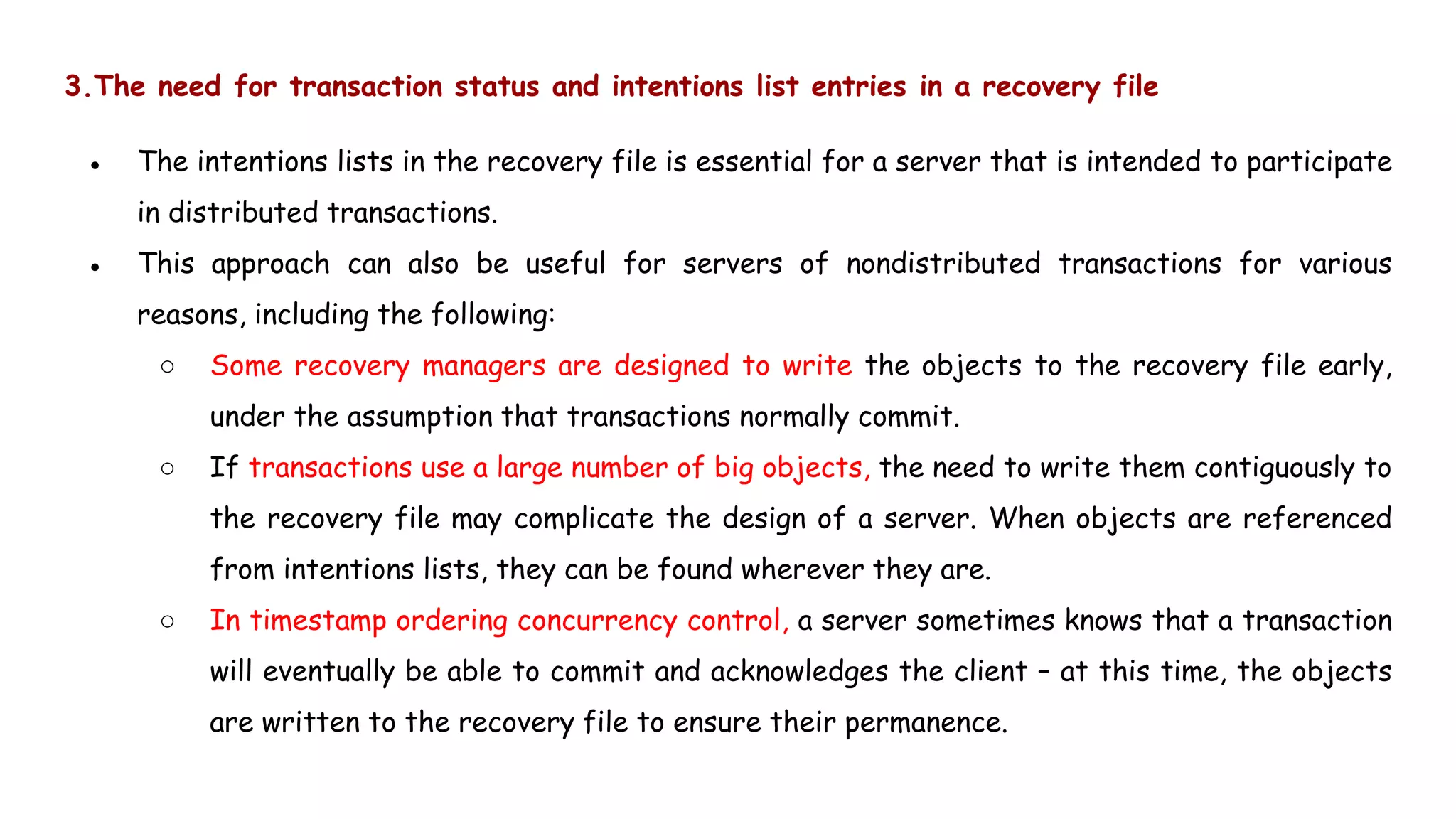 3.The need for transaction status and intentions list entries in a recovery file
● The intentions lists in the recovery file is essential for a server that is intended to participate
in distributed transactions.
● This approach can also be useful for servers of nondistributed transactions for various
reasons, including the following:
○ Some recovery managers are designed to write the objects to the recovery file early,
under the assumption that transactions normally commit.
○ If transactions use a large number of big objects, the need to write them contiguously to
the recovery file may complicate the design of a server. When objects are referenced
from intentions lists, they can be found wherever they are.
○ In timestamp ordering concurrency control, a server sometimes knows that a transaction
will eventually be able to commit and acknowledges the client – at this time, the objects
are written to the recovery file to ensure their permanence.
 