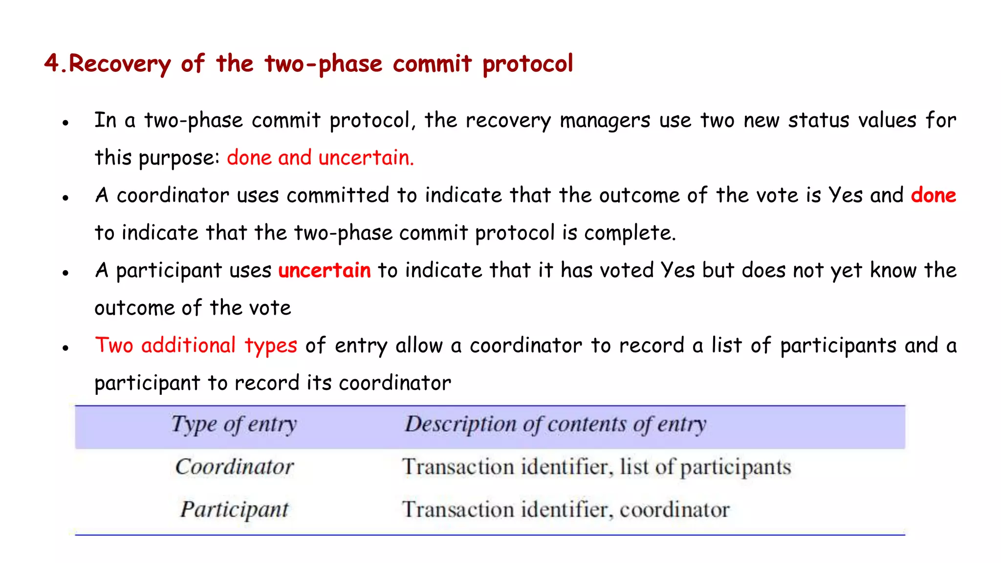 4.Recovery of the two-phase commit protocol
● In a two-phase commit protocol, the recovery managers use two new status values for
this purpose: done and uncertain.
● A coordinator uses committed to indicate that the outcome of the vote is Yes and done
to indicate that the two-phase commit protocol is complete.
● A participant uses uncertain to indicate that it has voted Yes but does not yet know the
outcome of the vote
● Two additional types of entry allow a coordinator to record a list of participants and a
participant to record its coordinator
 