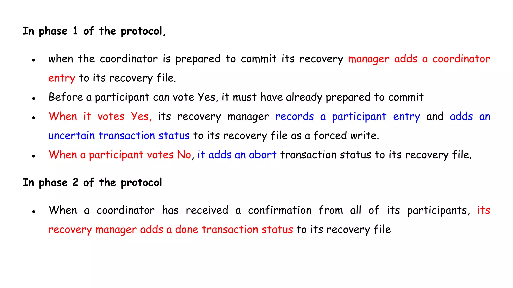 In phase 1 of the protocol,
● when the coordinator is prepared to commit its recovery manager adds a coordinator
entry to its recovery file.
● Before a participant can vote Yes, it must have already prepared to commit
● When it votes Yes, its recovery manager records a participant entry and adds an
uncertain transaction status to its recovery file as a forced write.
● When a participant votes No, it adds an abort transaction status to its recovery file.
In phase 2 of the protocol
● When a coordinator has received a confirmation from all of its participants, its
recovery manager adds a done transaction status to its recovery file
 