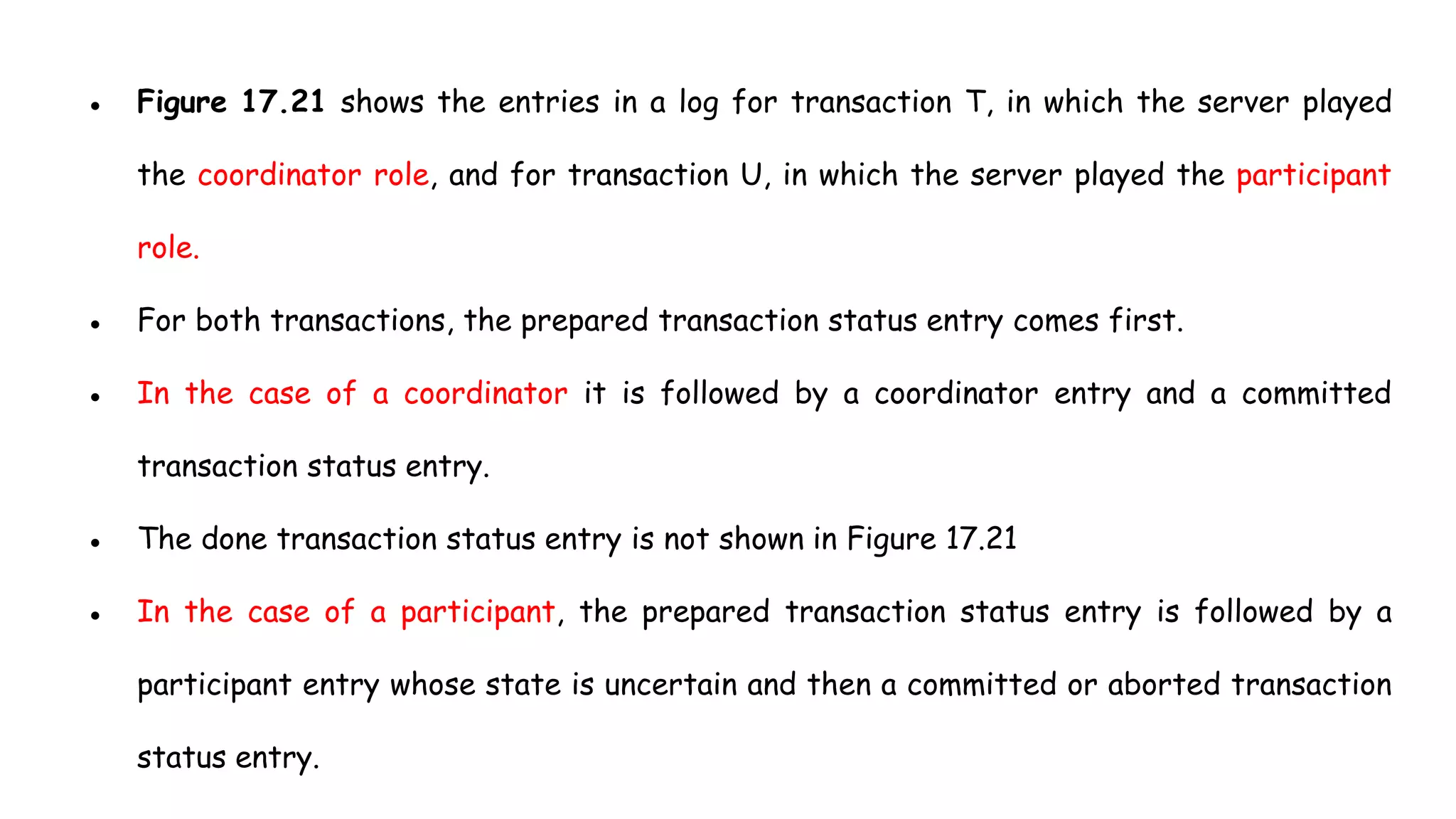 ● Figure 17.21 shows the entries in a log for transaction T, in which the server played
the coordinator role, and for transaction U, in which the server played the participant
role.
● For both transactions, the prepared transaction status entry comes first.
● In the case of a coordinator it is followed by a coordinator entry and a committed
transaction status entry.
● The done transaction status entry is not shown in Figure 17.21
● In the case of a participant, the prepared transaction status entry is followed by a
participant entry whose state is uncertain and then a committed or aborted transaction
status entry.
 
