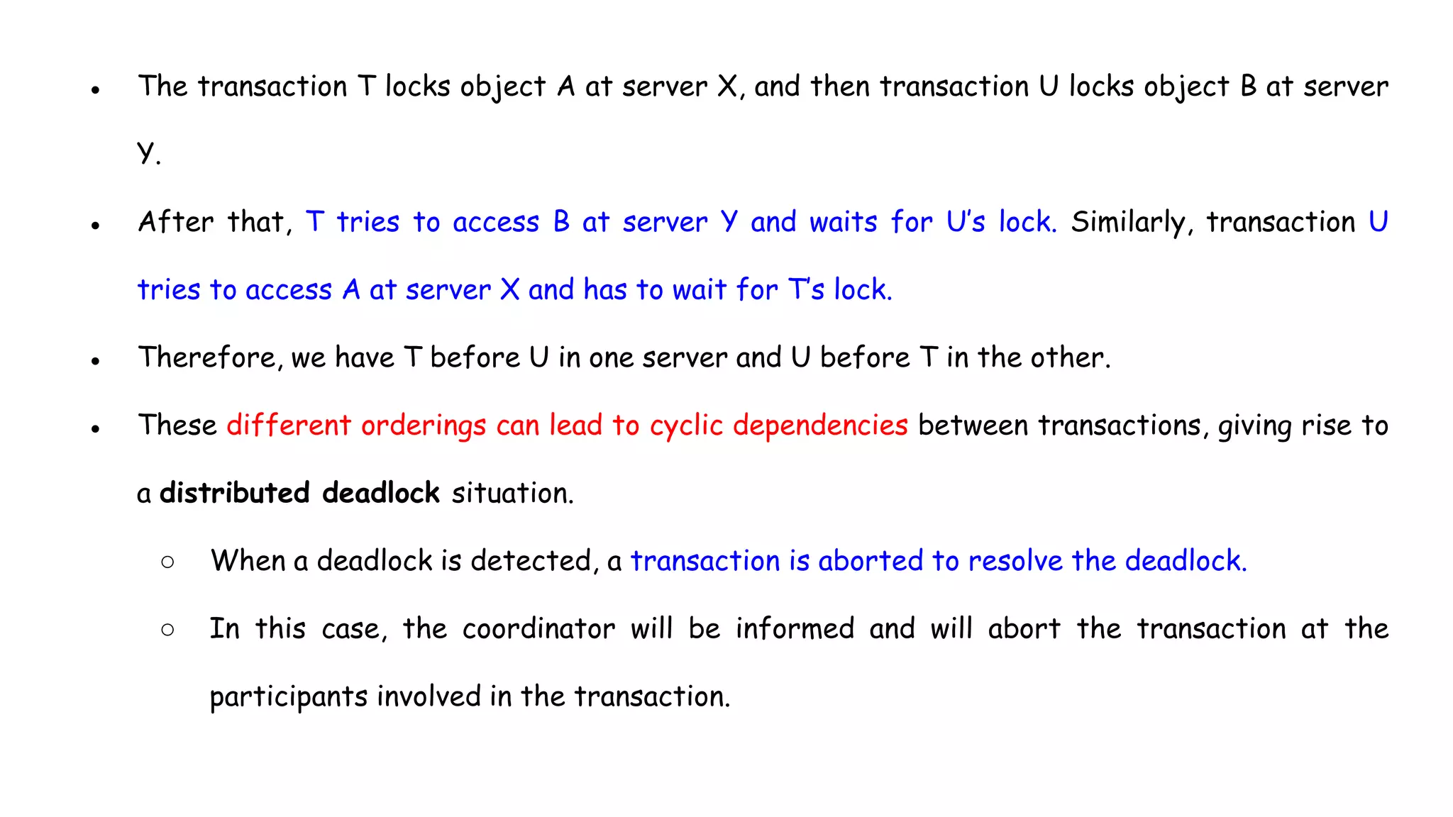 ● The transaction T locks object A at server X, and then transaction U locks object B at server
Y.
● After that, T tries to access B at server Y and waits for U’s lock. Similarly, transaction U
tries to access A at server X and has to wait for T’s lock.
● Therefore, we have T before U in one server and U before T in the other.
● These different orderings can lead to cyclic dependencies between transactions, giving rise to
a distributed deadlock situation.
○ When a deadlock is detected, a transaction is aborted to resolve the deadlock.
○ In this case, the coordinator will be informed and will abort the transaction at the
participants involved in the transaction.
 