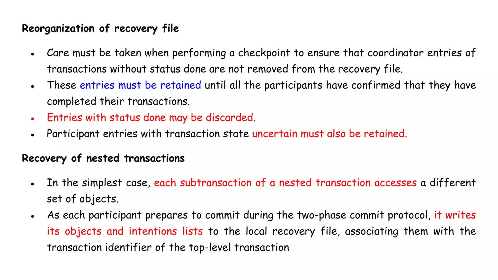Reorganization of recovery file
● Care must be taken when performing a checkpoint to ensure that coordinator entries of
transactions without status done are not removed from the recovery file.
● These entries must be retained until all the participants have confirmed that they have
completed their transactions.
● Entries with status done may be discarded.
● Participant entries with transaction state uncertain must also be retained.
Recovery of nested transactions
● In the simplest case, each subtransaction of a nested transaction accesses a different
set of objects.
● As each participant prepares to commit during the two-phase commit protocol, it writes
its objects and intentions lists to the local recovery file, associating them with the
transaction identifier of the top-level transaction
 