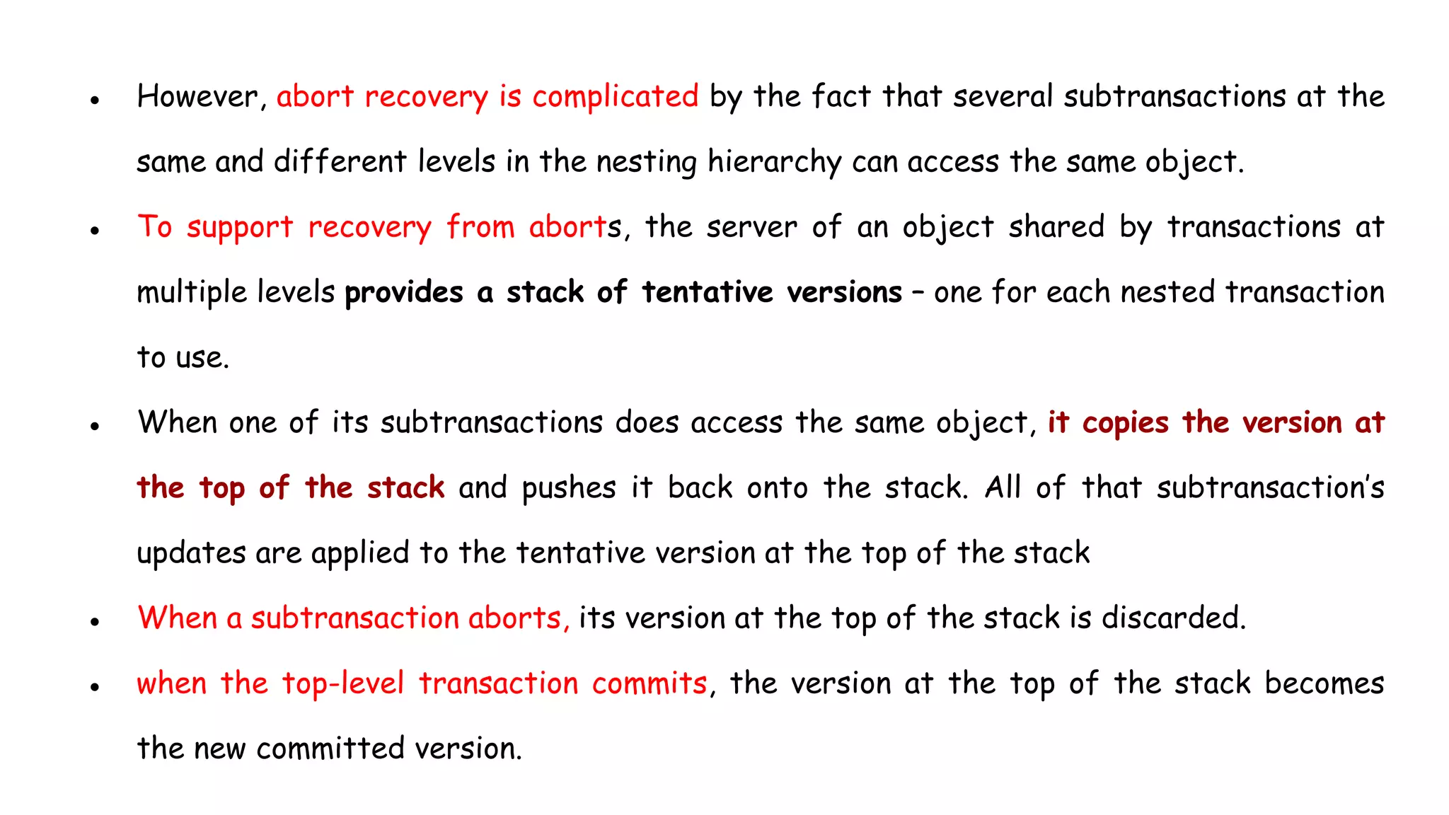 ● However, abort recovery is complicated by the fact that several subtransactions at the
same and different levels in the nesting hierarchy can access the same object.
● To support recovery from aborts, the server of an object shared by transactions at
multiple levels provides a stack of tentative versions – one for each nested transaction
to use.
● When one of its subtransactions does access the same object, it copies the version at
the top of the stack and pushes it back onto the stack. All of that subtransaction’s
updates are applied to the tentative version at the top of the stack
● When a subtransaction aborts, its version at the top of the stack is discarded.
● when the top-level transaction commits, the version at the top of the stack becomes
the new committed version.
 