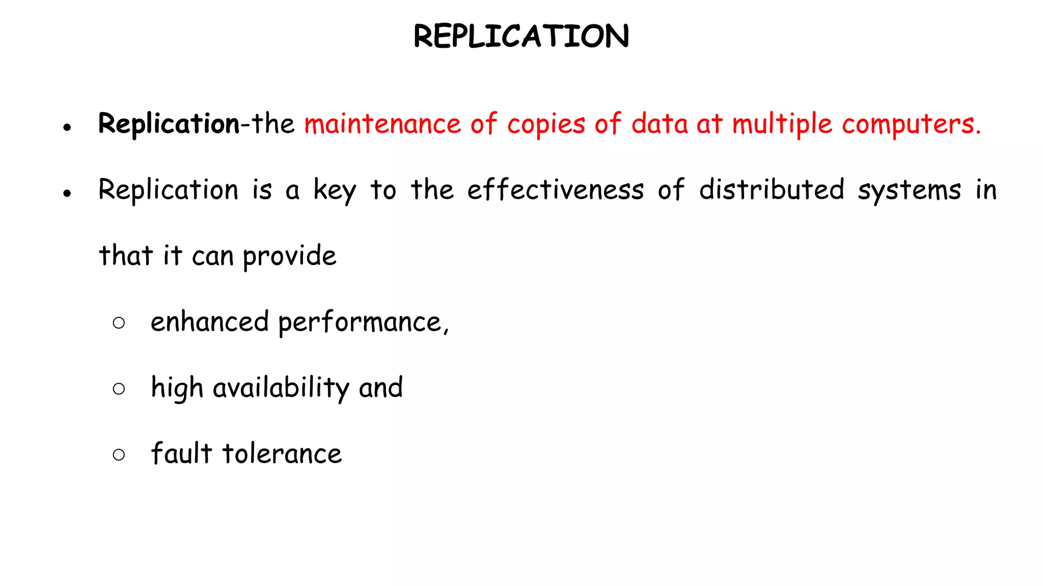 REPLICATION
● Replication-the maintenance of copies of data at multiple computers.
● Replication is a key to the effectiveness of distributed systems in
that it can provide
○ enhanced performance,
○ high availability and
○ fault tolerance
 