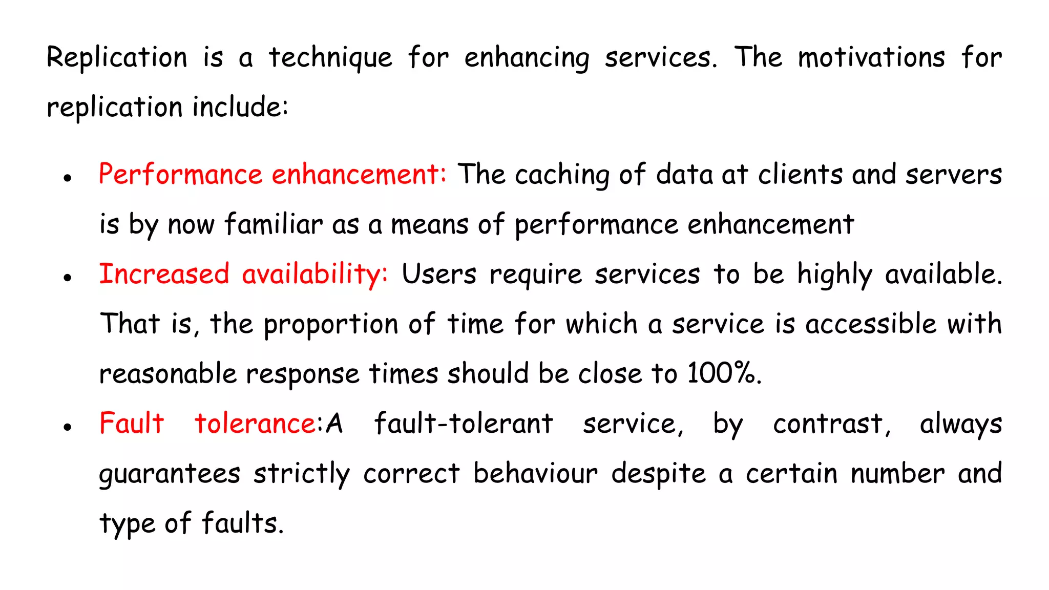 Replication is a technique for enhancing services. The motivations for
replication include:
● Performance enhancement: The caching of data at clients and servers
is by now familiar as a means of performance enhancement
● Increased availability: Users require services to be highly available.
That is, the proportion of time for which a service is accessible with
reasonable response times should be close to 100%.
● Fault tolerance:A fault-tolerant service, by contrast, always
guarantees strictly correct behaviour despite a certain number and
type of faults.
 