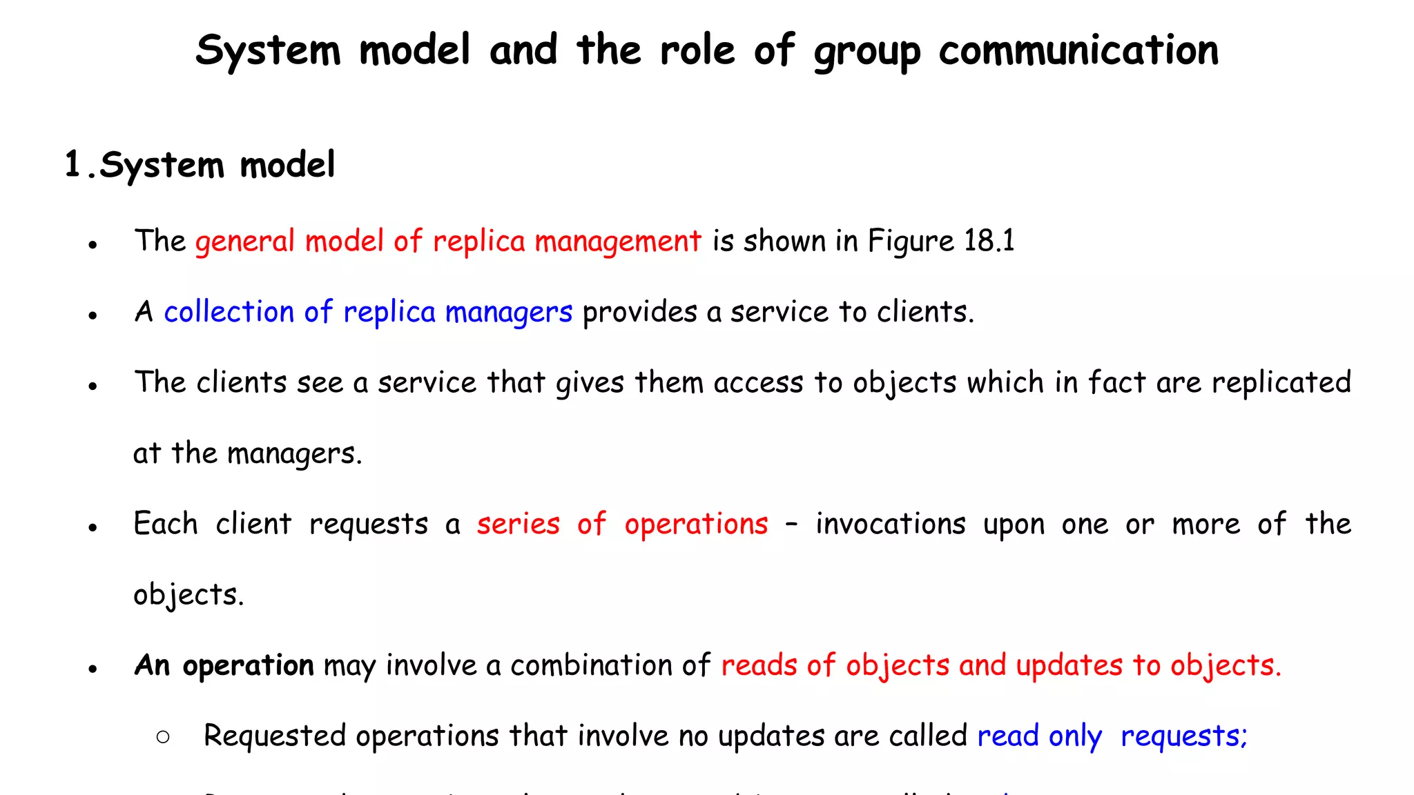 System model and the role of group communication
1.System model
● The general model of replica management is shown in Figure 18.1
● A collection of replica managers provides a service to clients.
● The clients see a service that gives them access to objects which in fact are replicated
at the managers.
● Each client requests a series of operations – invocations upon one or more of the
objects.
● An operation may involve a combination of reads of objects and updates to objects.
○ Requested operations that involve no updates are called read only requests;
 