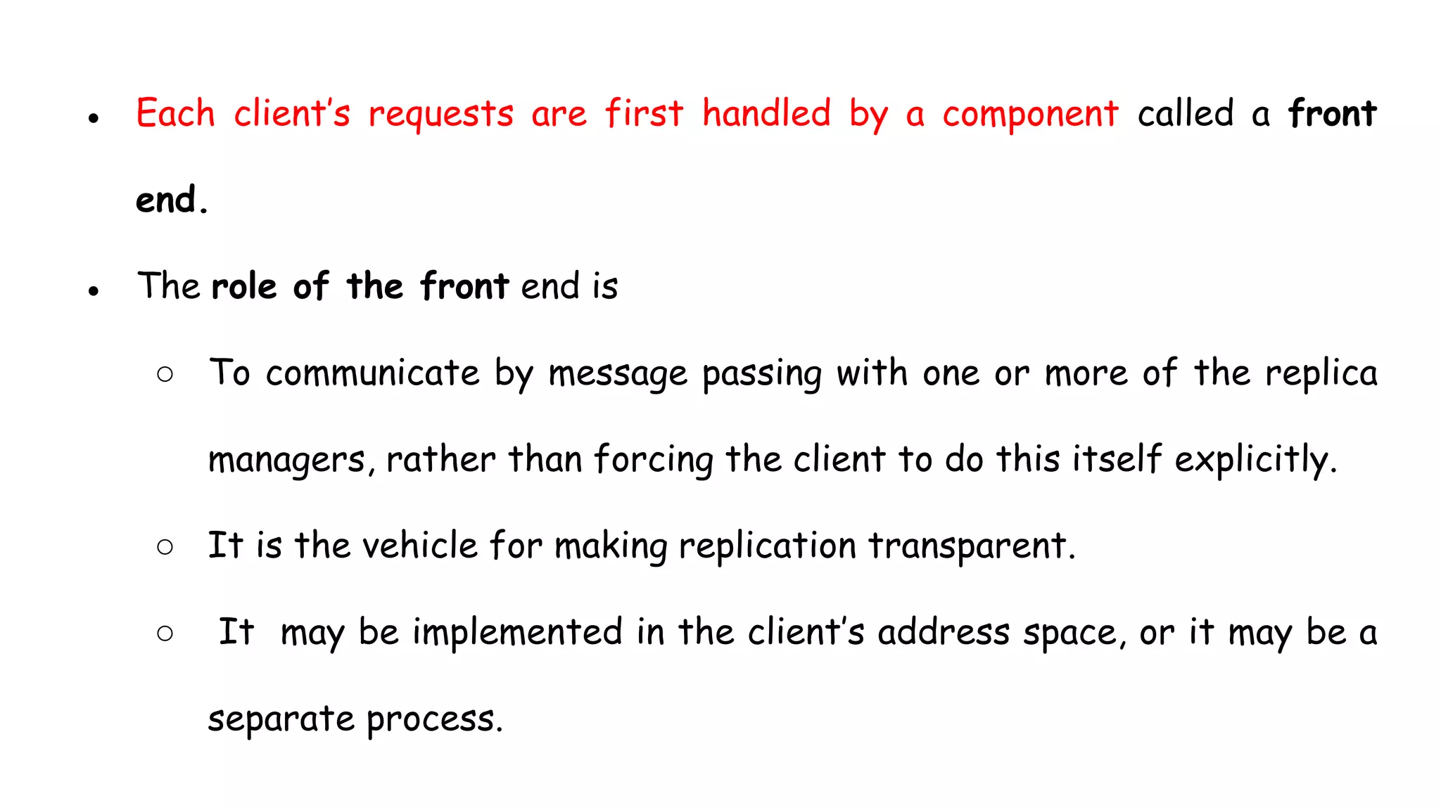● Each client’s requests are first handled by a component called a front
end.
● The role of the front end is
○ To communicate by message passing with one or more of the replica
managers, rather than forcing the client to do this itself explicitly.
○ It is the vehicle for making replication transparent.
○ It may be implemented in the client’s address space, or it may be a
separate process.
 