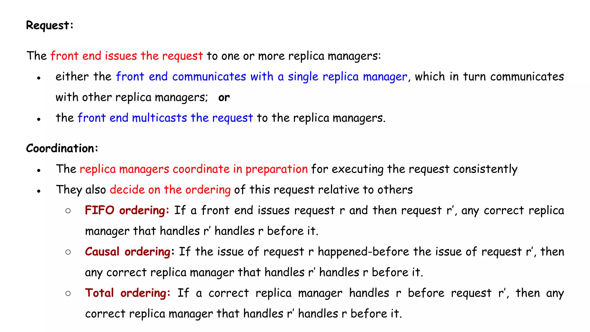 Request:
The front end issues the request to one or more replica managers:
● either the front end communicates with a single replica manager, which in turn communicates
with other replica managers; or
● the front end multicasts the request to the replica managers.
Coordination:
● The replica managers coordinate in preparation for executing the request consistently
● They also decide on the ordering of this request relative to others
○ FIFO ordering: If a front end issues request r and then request r’, any correct replica
manager that handles r’ handles r before it.
○ Causal ordering: If the issue of request r happened-before the issue of request r’, then
any correct replica manager that handles r’ handles r before it.
○ Total ordering: If a correct replica manager handles r before request r’, then any
correct replica manager that handles r’ handles r before it.
 