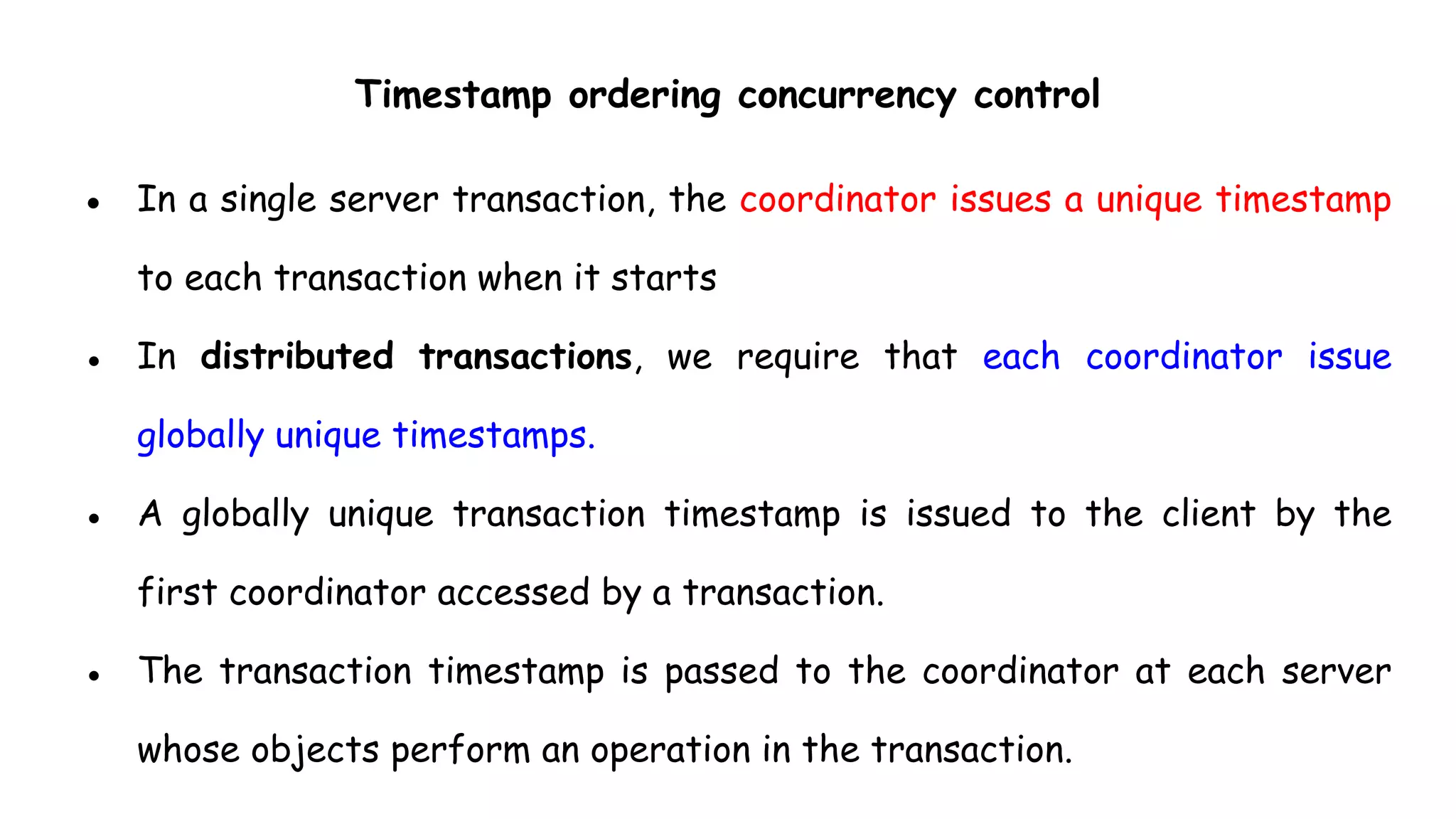 Timestamp ordering concurrency control
● In a single server transaction, the coordinator issues a unique timestamp
to each transaction when it starts
● In distributed transactions, we require that each coordinator issue
globally unique timestamps.
● A globally unique transaction timestamp is issued to the client by the
first coordinator accessed by a transaction.
● The transaction timestamp is passed to the coordinator at each server
whose objects perform an operation in the transaction.
 