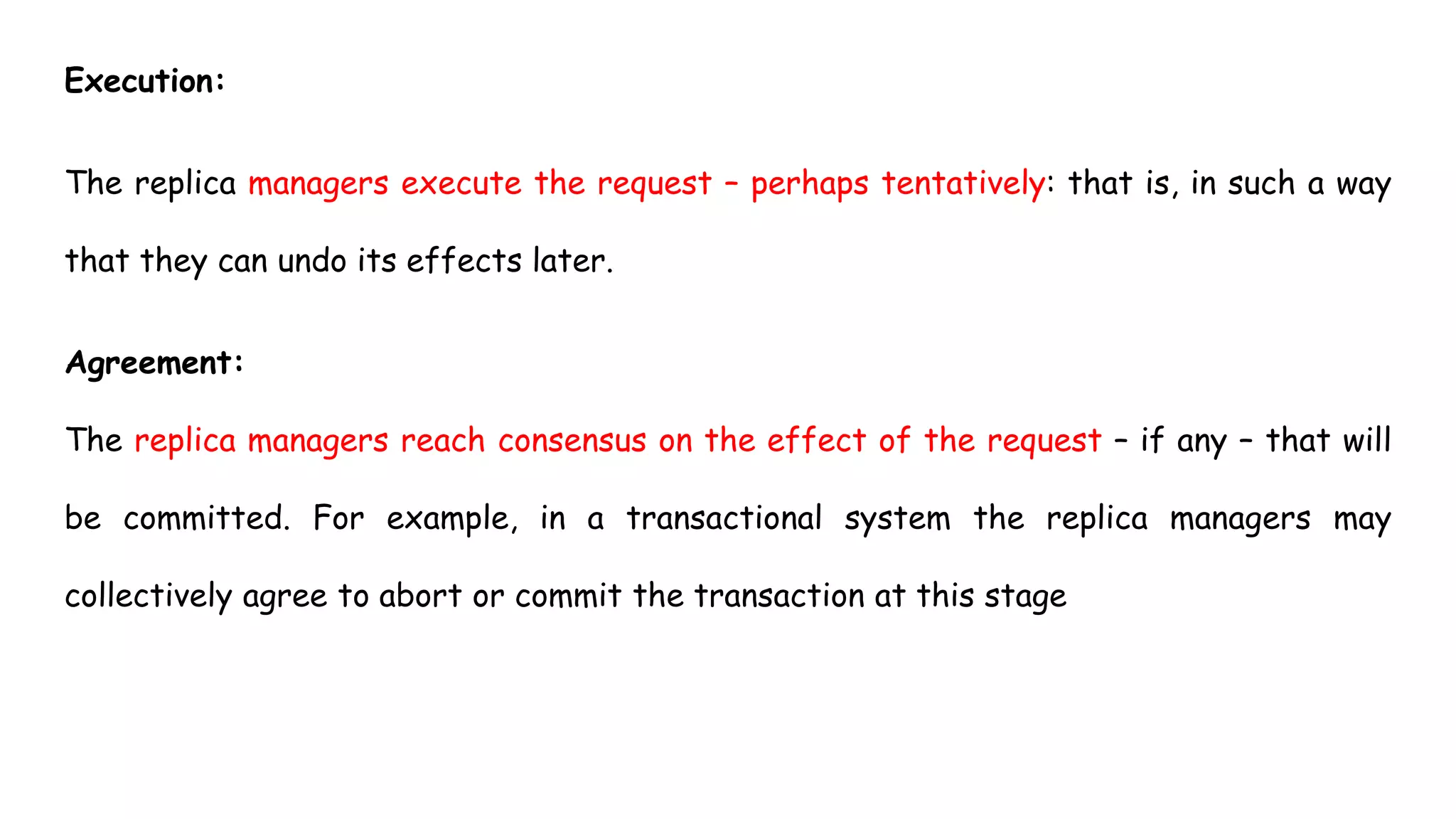 Execution:
The replica managers execute the request – perhaps tentatively: that is, in such a way
that they can undo its effects later.
Agreement:
The replica managers reach consensus on the effect of the request – if any – that will
be committed. For example, in a transactional system the replica managers may
collectively agree to abort or commit the transaction at this stage
 