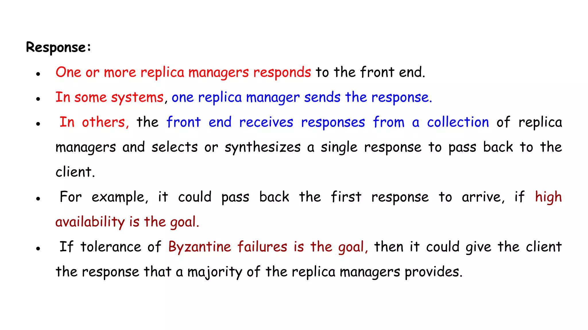 Response:
● One or more replica managers responds to the front end.
● In some systems, one replica manager sends the response.
● In others, the front end receives responses from a collection of replica
managers and selects or synthesizes a single response to pass back to the
client.
● For example, it could pass back the first response to arrive, if high
availability is the goal.
● If tolerance of Byzantine failures is the goal, then it could give the client
the response that a majority of the replica managers provides.
 