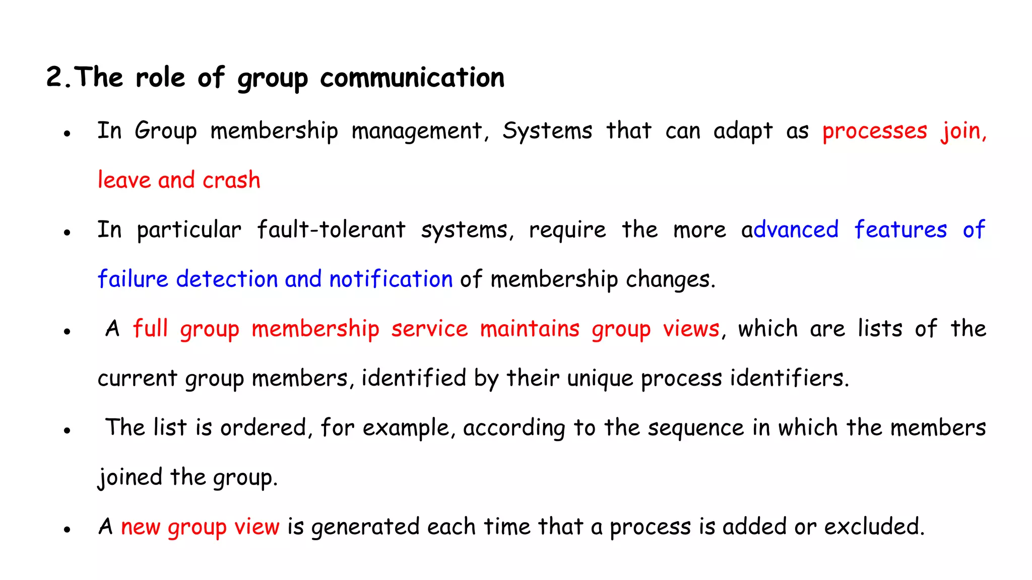 2.The role of group communication
● In Group membership management, Systems that can adapt as processes join,
leave and crash
● In particular fault-tolerant systems, require the more advanced features of
failure detection and notification of membership changes.
● A full group membership service maintains group views, which are lists of the
current group members, identified by their unique process identifiers.
● The list is ordered, for example, according to the sequence in which the members
joined the group.
● A new group view is generated each time that a process is added or excluded.
 