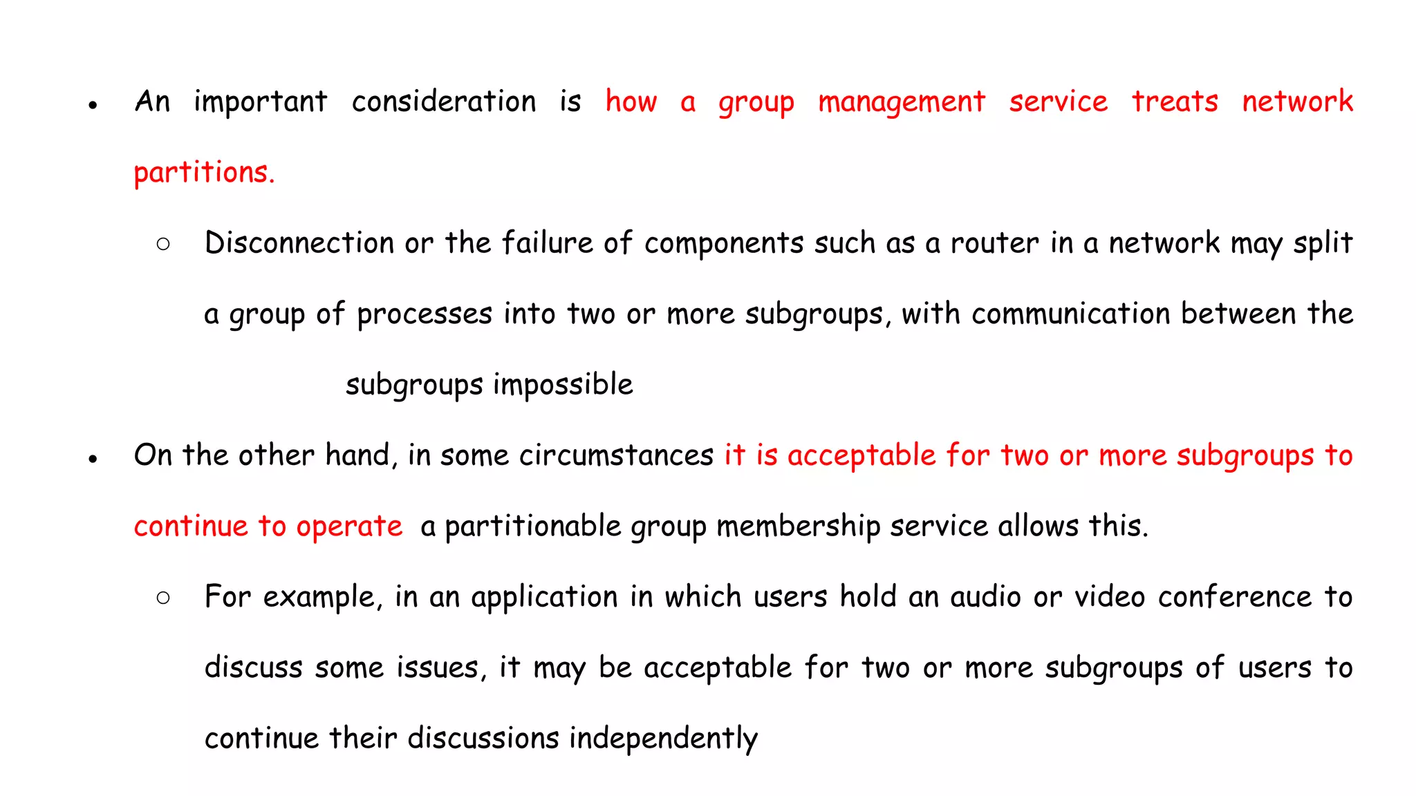 ● An important consideration is how a group management service treats network
partitions.
○ Disconnection or the failure of components such as a router in a network may split
a group of processes into two or more subgroups, with communication between the
subgroups impossible
● On the other hand, in some circumstances it is acceptable for two or more subgroups to
continue to operate a partitionable group membership service allows this.
○ For example, in an application in which users hold an audio or video conference to
discuss some issues, it may be acceptable for two or more subgroups of users to
continue their discussions independently
 
