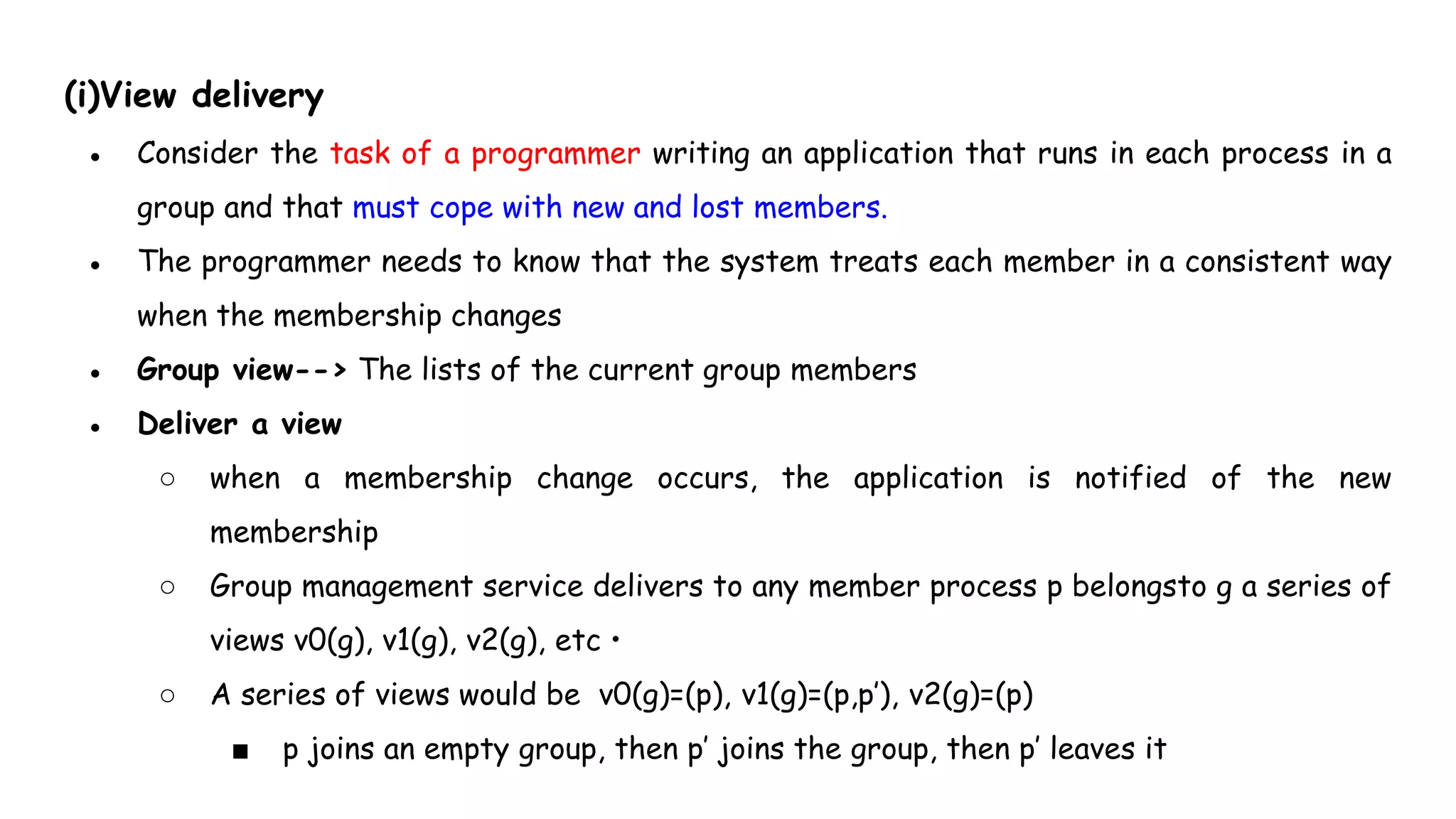 (i)View delivery
● Consider the task of a programmer writing an application that runs in each process in a
group and that must cope with new and lost members.
● The programmer needs to know that the system treats each member in a consistent way
when the membership changes
● Group view--> The lists of the current group members
● Deliver a view
○ when a membership change occurs, the application is notified of the new
membership
○ Group management service delivers to any member process p belongsto g a series of
views v0(g), v1(g), v2(g), etc •
○ A series of views would be v0(g)=(p), v1(g)=(p,p’), v2(g)=(p)
■ p joins an empty group, then p’ joins the group, then p’ leaves it
 
