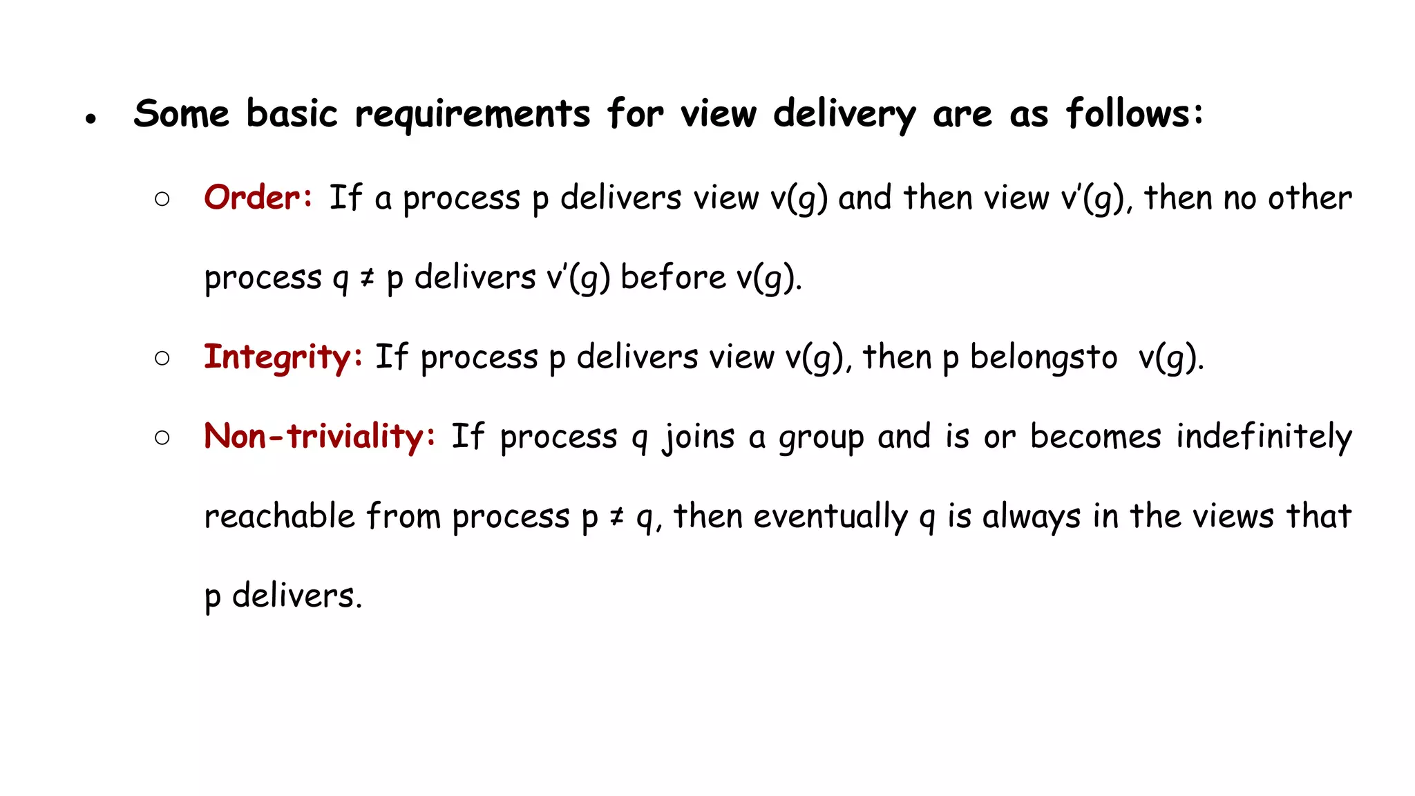● Some basic requirements for view delivery are as follows:
○ Order: If a process p delivers view v(g) and then view v’(g), then no other
process q ≠ p delivers v’(g) before v(g).
○ Integrity: If process p delivers view v(g), then p belongsto v(g).
○ Non-triviality: If process q joins a group and is or becomes indefinitely
reachable from process p ≠ q, then eventually q is always in the views that
p delivers.
 