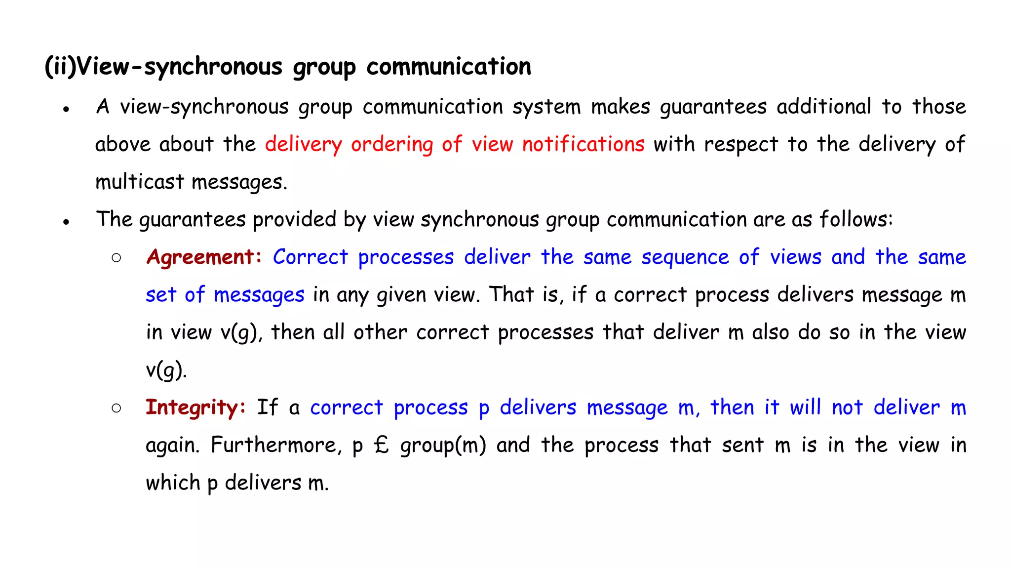 (ii)View-synchronous group communication
● A view-synchronous group communication system makes guarantees additional to those
above about the delivery ordering of view notifications with respect to the delivery of
multicast messages.
● The guarantees provided by view synchronous group communication are as follows:
○ Agreement: Correct processes deliver the same sequence of views and the same
set of messages in any given view. That is, if a correct process delivers message m
in view v(g), then all other correct processes that deliver m also do so in the view
v(g).
○ Integrity: If a correct process p delivers message m, then it will not deliver m
again. Furthermore, p £ group(m) and the process that sent m is in the view in
which p delivers m.
 