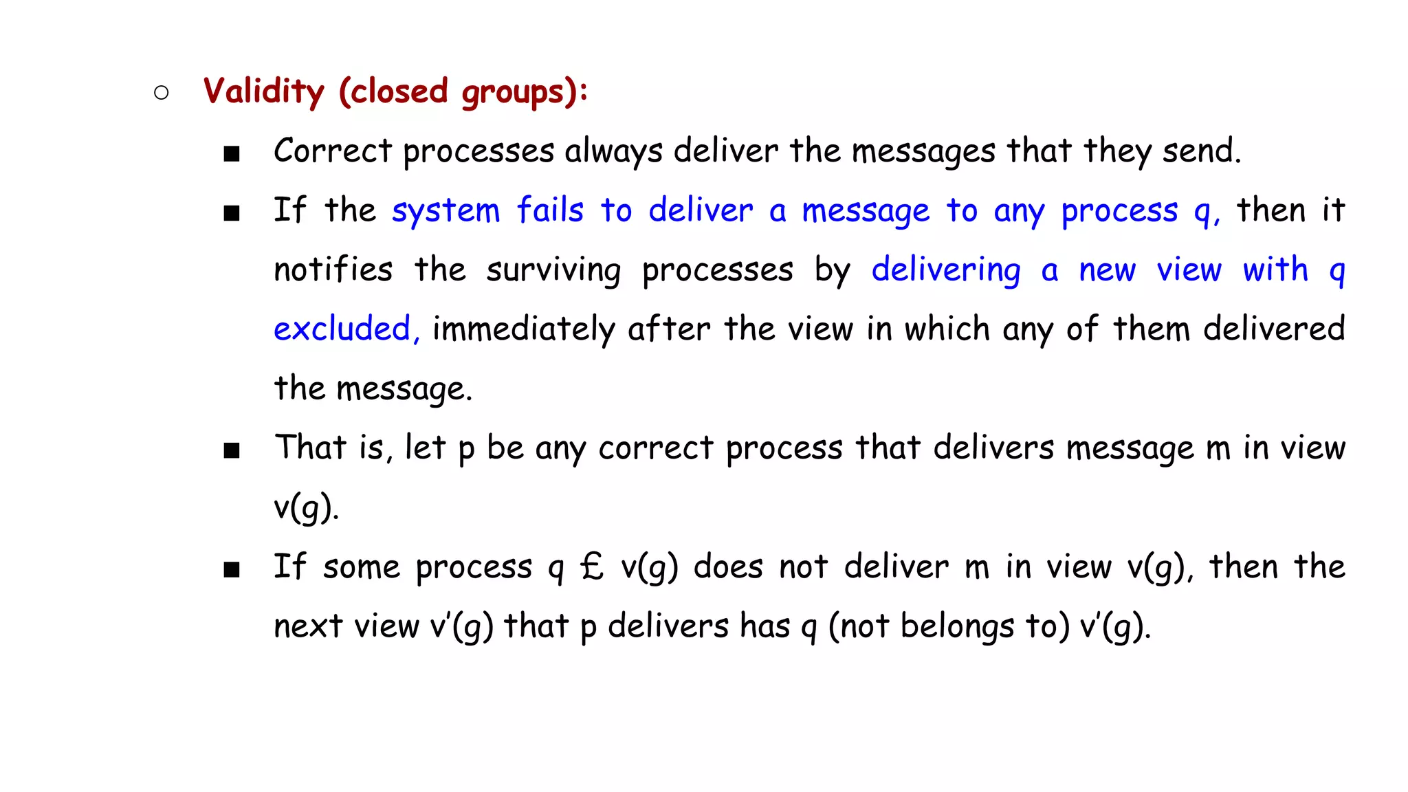 ○ Validity (closed groups):
■ Correct processes always deliver the messages that they send.
■ If the system fails to deliver a message to any process q, then it
notifies the surviving processes by delivering a new view with q
excluded, immediately after the view in which any of them delivered
the message.
■ That is, let p be any correct process that delivers message m in view
v(g).
■ If some process q £ v(g) does not deliver m in view v(g), then the
next view v’(g) that p delivers has q (not belongs to) v’(g).
 