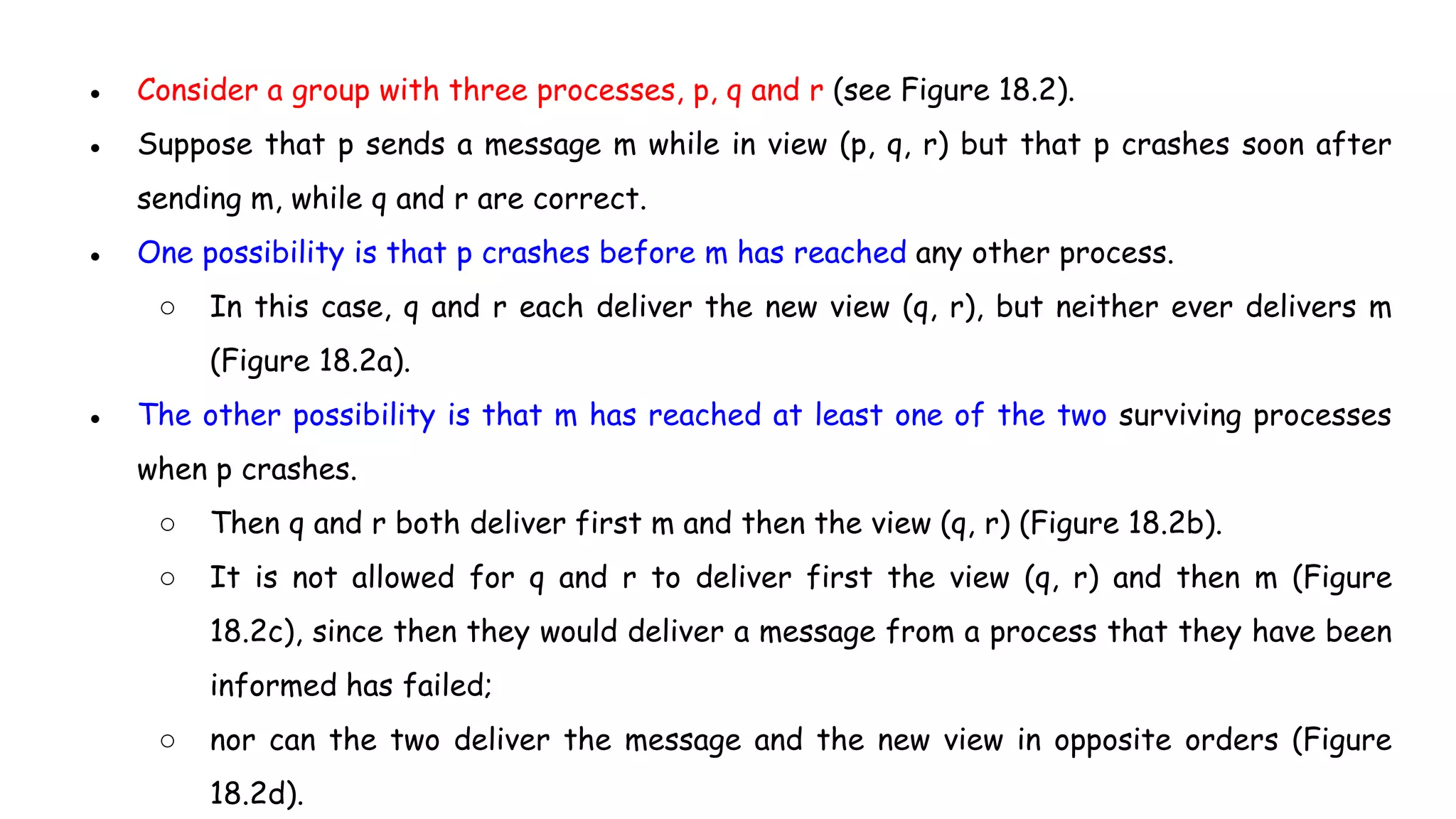 ● Consider a group with three processes, p, q and r (see Figure 18.2).
● Suppose that p sends a message m while in view (p, q, r) but that p crashes soon after
sending m, while q and r are correct.
● One possibility is that p crashes before m has reached any other process.
○ In this case, q and r each deliver the new view (q, r), but neither ever delivers m
(Figure 18.2a).
● The other possibility is that m has reached at least one of the two surviving processes
when p crashes.
○ Then q and r both deliver first m and then the view (q, r) (Figure 18.2b).
○ It is not allowed for q and r to deliver first the view (q, r) and then m (Figure
18.2c), since then they would deliver a message from a process that they have been
informed has failed;
○ nor can the two deliver the message and the new view in opposite orders (Figure
18.2d).
 
