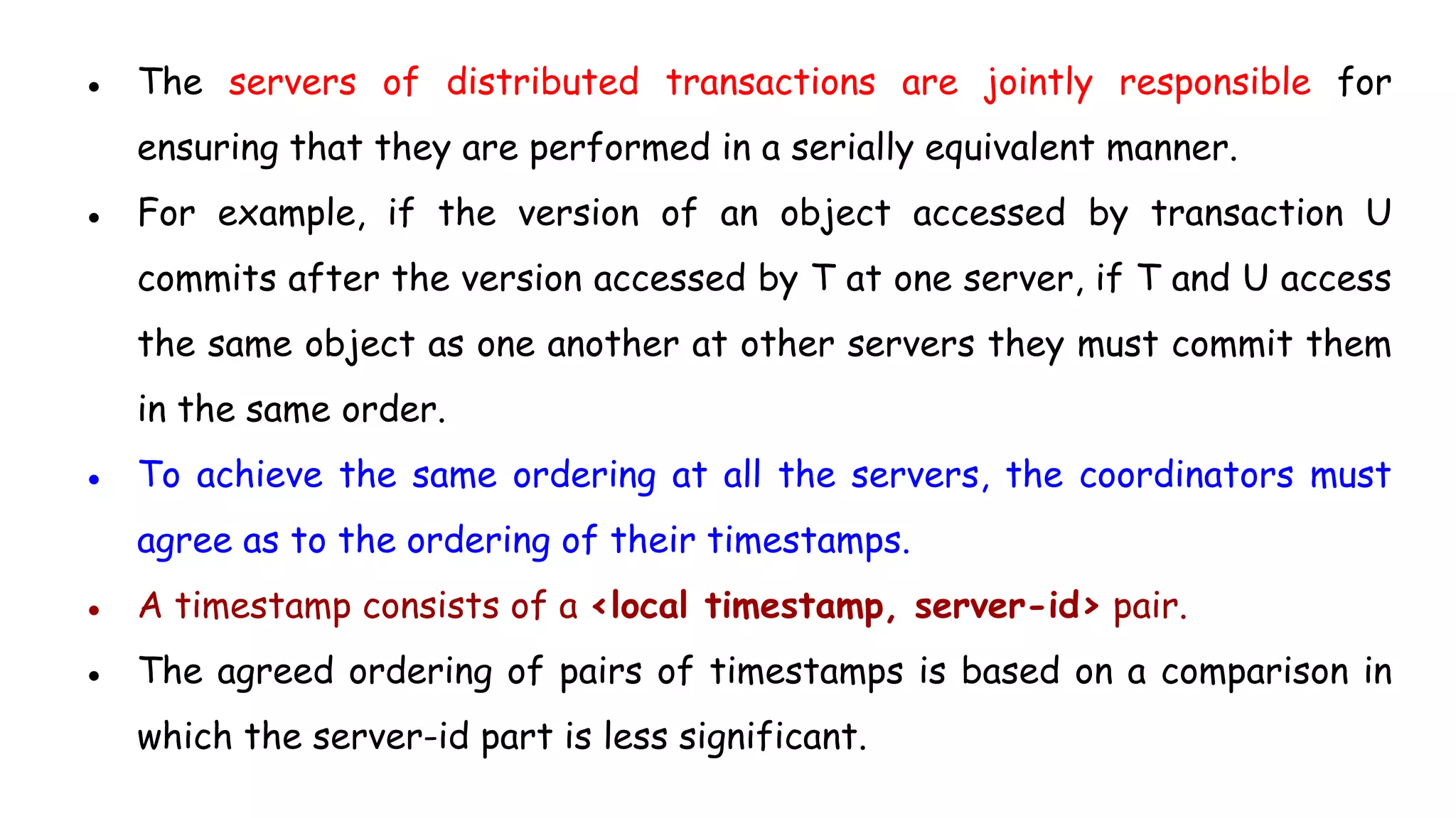 ● The servers of distributed transactions are jointly responsible for
ensuring that they are performed in a serially equivalent manner.
● For example, if the version of an object accessed by transaction U
commits after the version accessed by T at one server, if T and U access
the same object as one another at other servers they must commit them
in the same order.
● To achieve the same ordering at all the servers, the coordinators must
agree as to the ordering of their timestamps.
● A timestamp consists of a <local timestamp, server-id> pair.
● The agreed ordering of pairs of timestamps is based on a comparison in
which the server-id part is less significant.
 