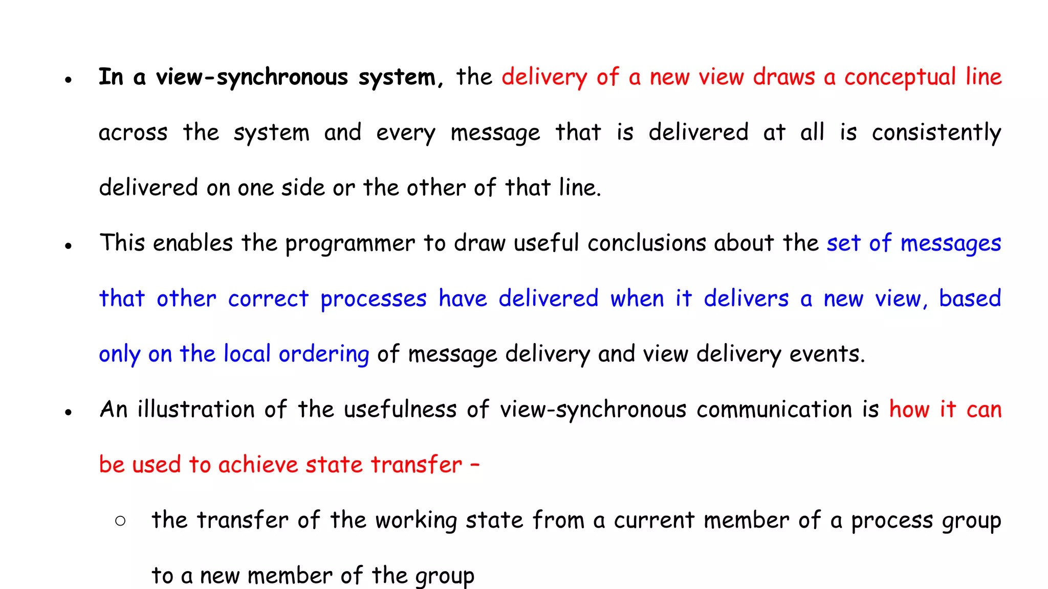 ● In a view-synchronous system, the delivery of a new view draws a conceptual line
across the system and every message that is delivered at all is consistently
delivered on one side or the other of that line.
● This enables the programmer to draw useful conclusions about the set of messages
that other correct processes have delivered when it delivers a new view, based
only on the local ordering of message delivery and view delivery events.
● An illustration of the usefulness of view-synchronous communication is how it can
be used to achieve state transfer –
○ the transfer of the working state from a current member of a process group
to a new member of the group
 