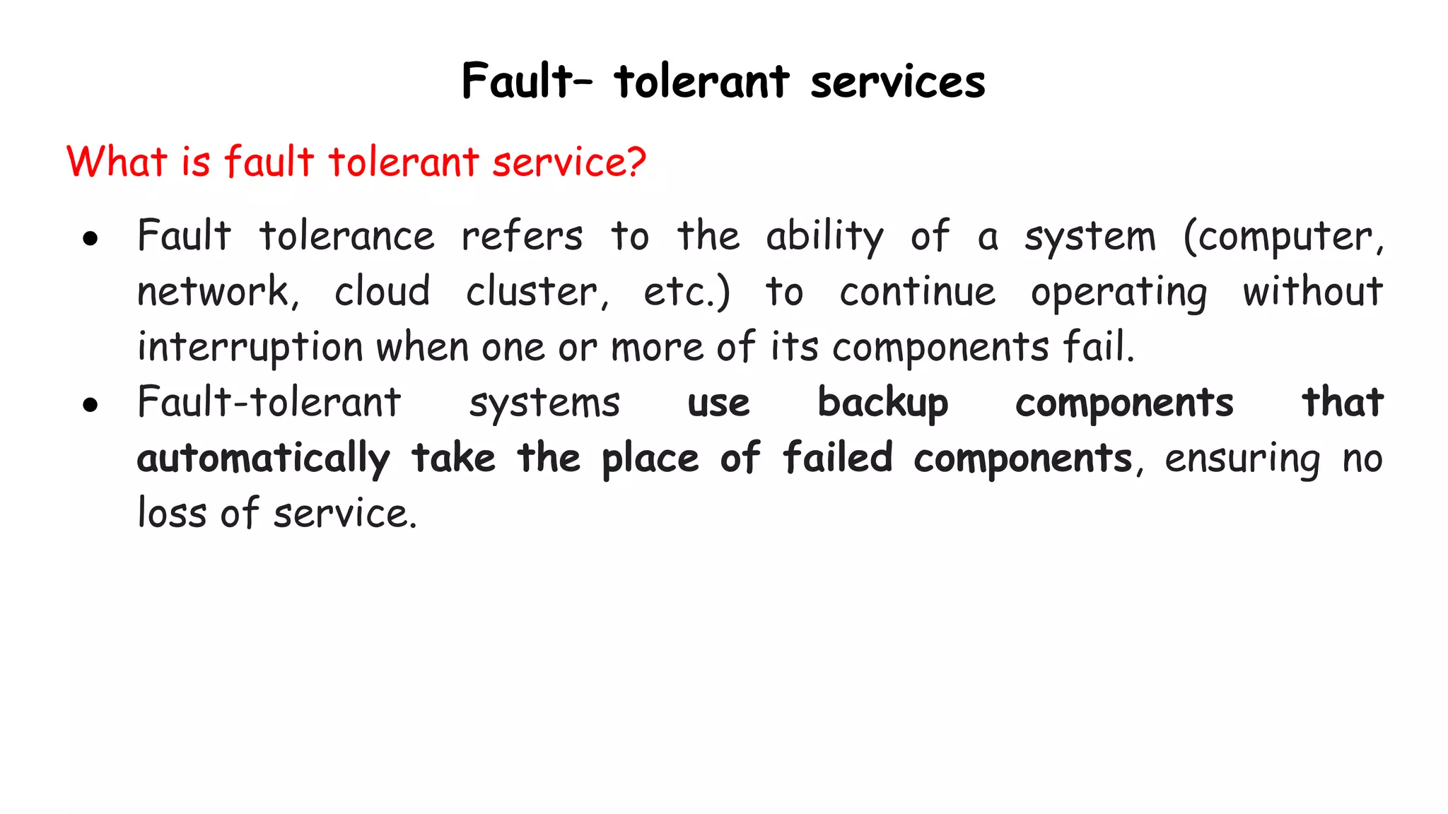 Fault– tolerant services
What is fault tolerant service?
● Fault tolerance refers to the ability of a system (computer,
network, cloud cluster, etc.) to continue operating without
interruption when one or more of its components fail.
● Fault-tolerant systems use backup components that
automatically take the place of failed components, ensuring no
loss of service.
 