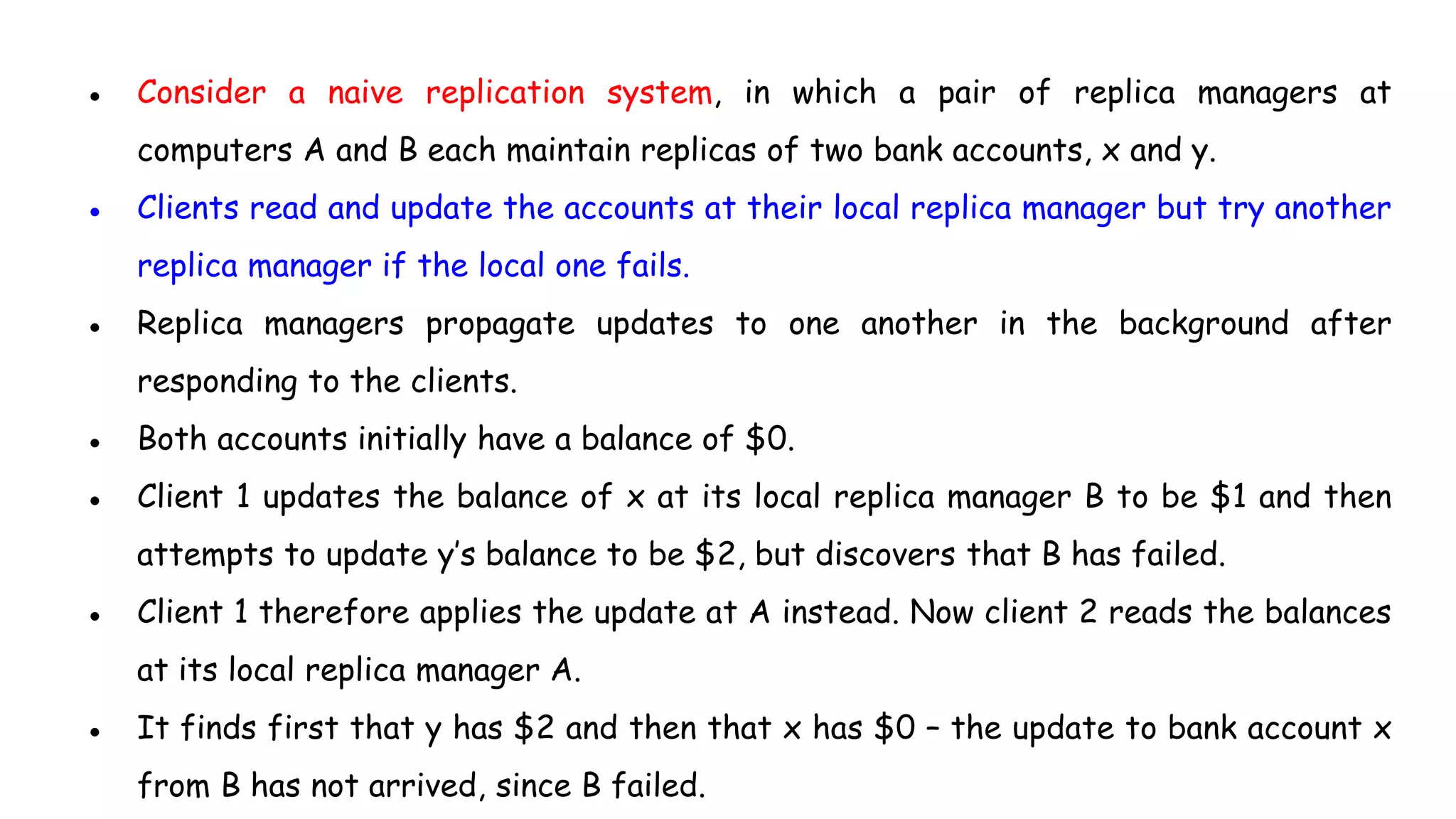 ● Consider a naive replication system, in which a pair of replica managers at
computers A and B each maintain replicas of two bank accounts, x and y.
● Clients read and update the accounts at their local replica manager but try another
replica manager if the local one fails.
● Replica managers propagate updates to one another in the background after
responding to the clients.
● Both accounts initially have a balance of $0.
● Client 1 updates the balance of x at its local replica manager B to be $1 and then
attempts to update y’s balance to be $2, but discovers that B has failed.
● Client 1 therefore applies the update at A instead. Now client 2 reads the balances
at its local replica manager A.
● It finds first that y has $2 and then that x has $0 – the update to bank account x
from B has not arrived, since B failed.
 