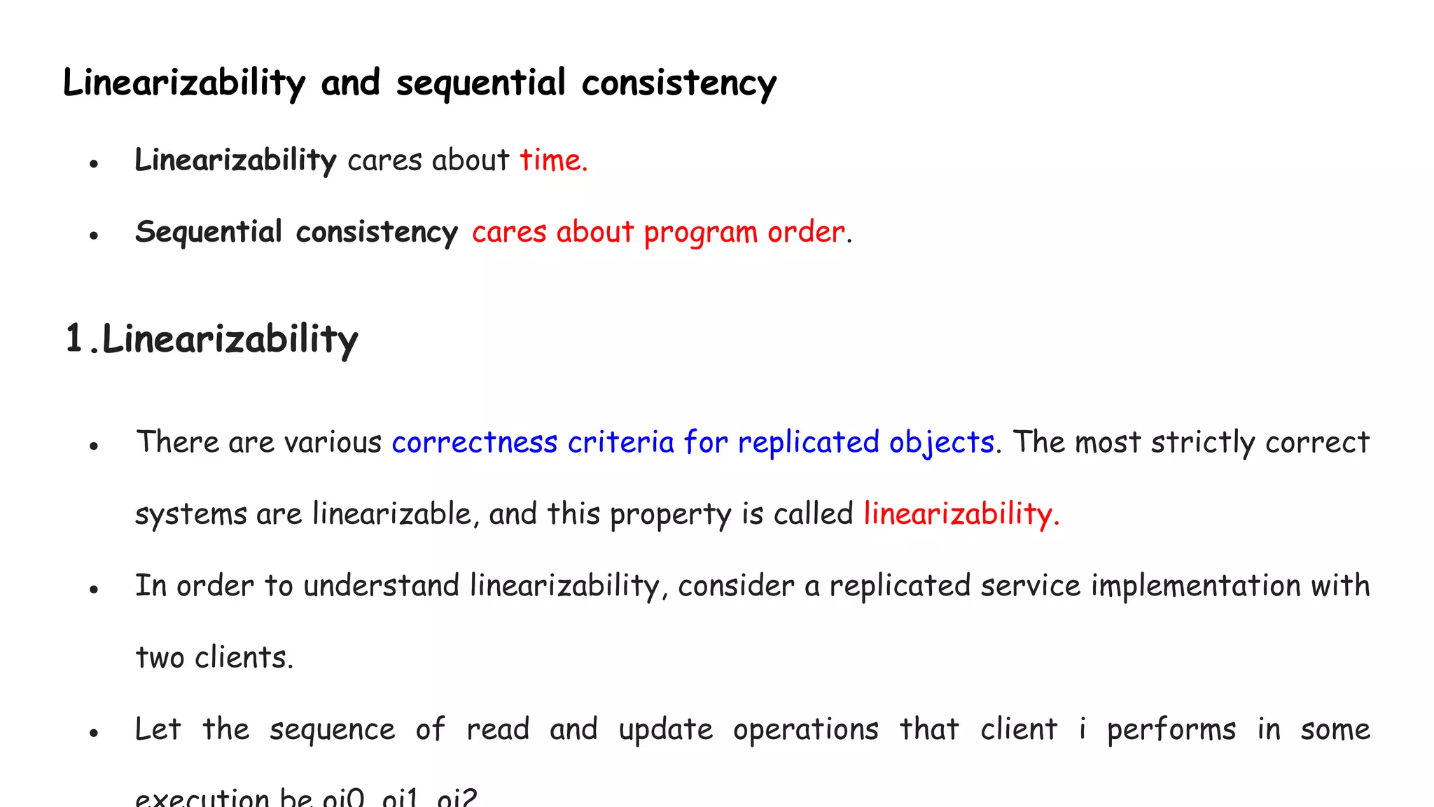 Linearizability and sequential consistency
● Linearizability cares about time.
● Sequential consistency cares about program order.
1.Linearizability
● There are various correctness criteria for replicated objects. The most strictly correct
systems are linearizable, and this property is called linearizability.
● In order to understand linearizability, consider a replicated service implementation with
two clients.
● Let the sequence of read and update operations that client i performs in some
 