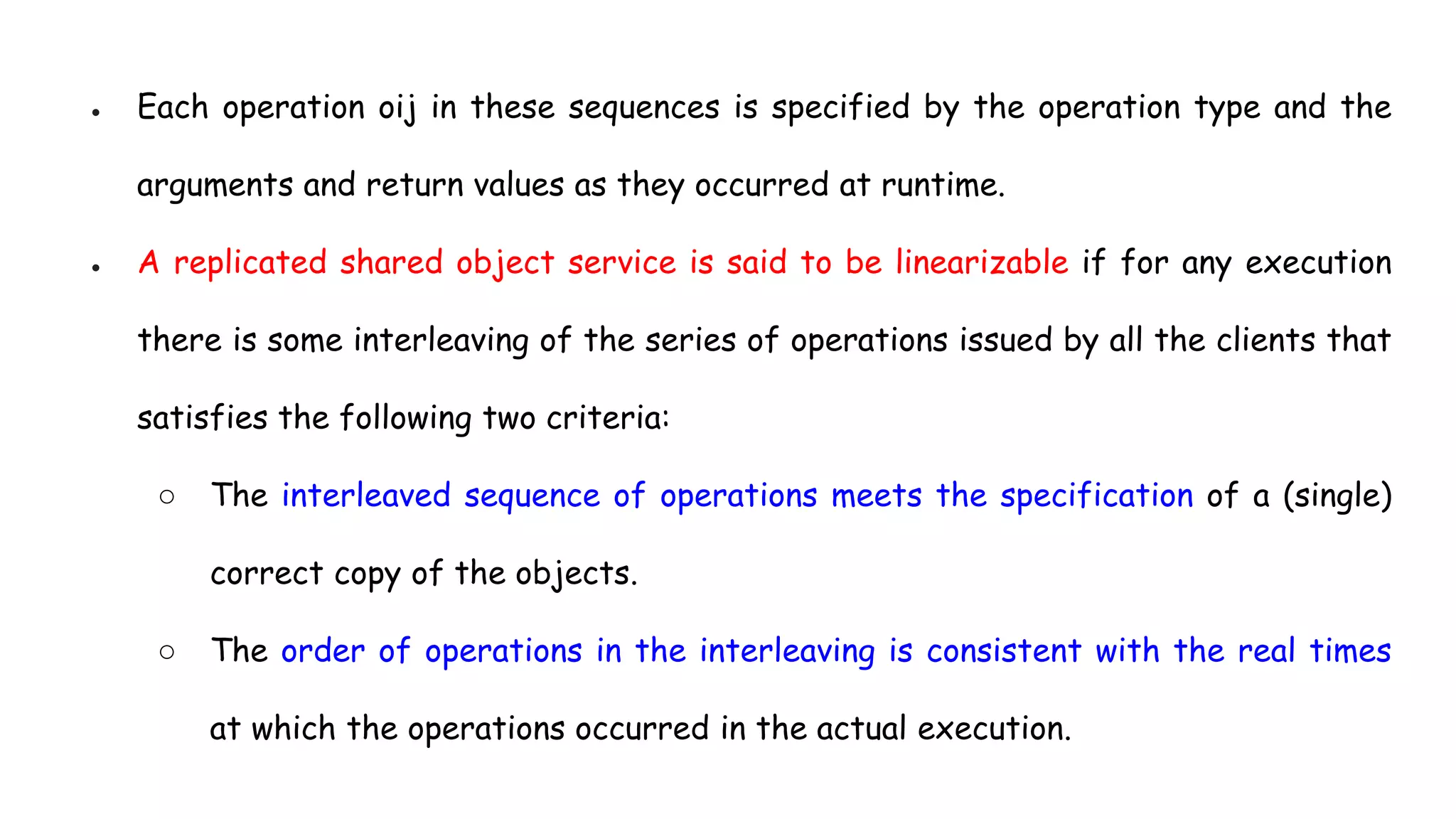 ● Each operation oij in these sequences is specified by the operation type and the
arguments and return values as they occurred at runtime.
● A replicated shared object service is said to be linearizable if for any execution
there is some interleaving of the series of operations issued by all the clients that
satisfies the following two criteria:
○ The interleaved sequence of operations meets the specification of a (single)
correct copy of the objects.
○ The order of operations in the interleaving is consistent with the real times
at which the operations occurred in the actual execution.
 