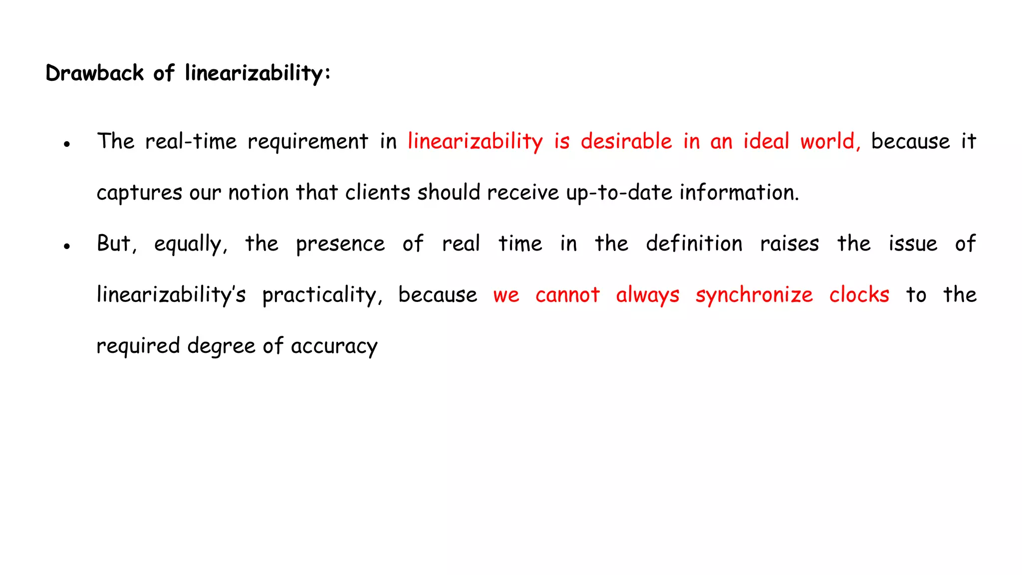 Drawback of linearizability:
● The real-time requirement in linearizability is desirable in an ideal world, because it
captures our notion that clients should receive up-to-date information.
● But, equally, the presence of real time in the definition raises the issue of
linearizability’s practicality, because we cannot always synchronize clocks to the
required degree of accuracy
 