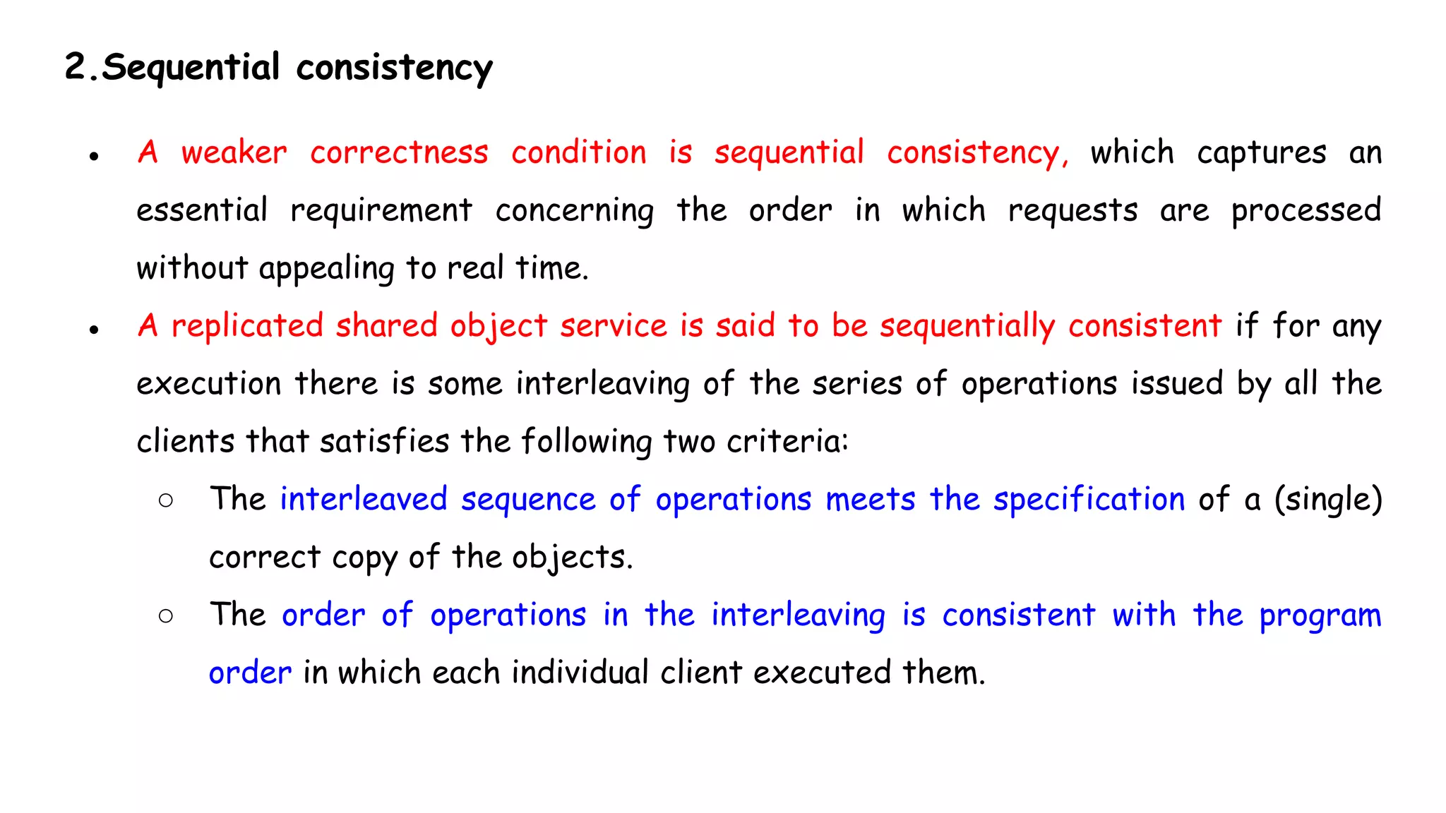2.Sequential consistency
● A weaker correctness condition is sequential consistency, which captures an
essential requirement concerning the order in which requests are processed
without appealing to real time.
● A replicated shared object service is said to be sequentially consistent if for any
execution there is some interleaving of the series of operations issued by all the
clients that satisfies the following two criteria:
○ The interleaved sequence of operations meets the specification of a (single)
correct copy of the objects.
○ The order of operations in the interleaving is consistent with the program
order in which each individual client executed them.
 