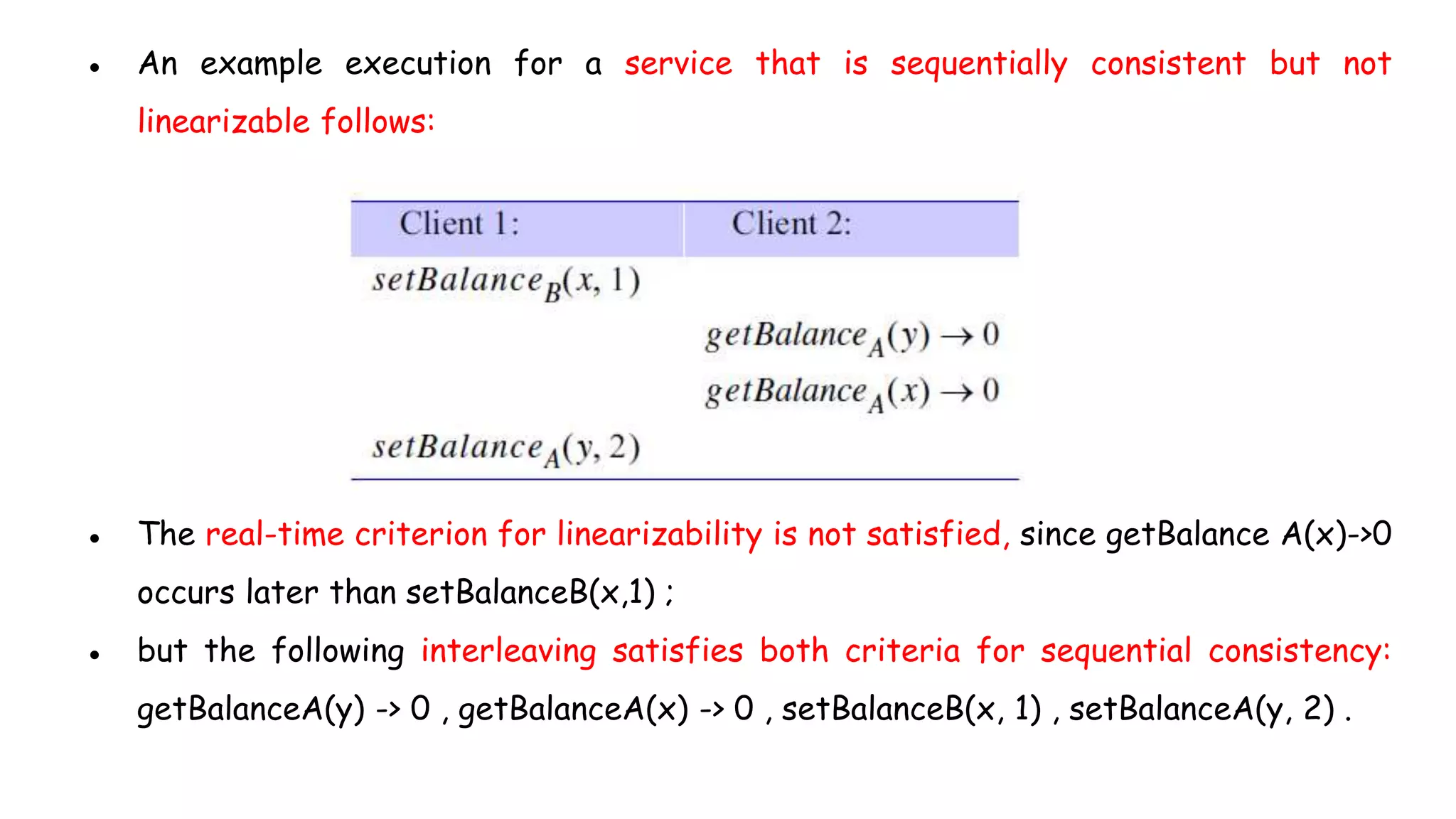 ● An example execution for a service that is sequentially consistent but not
linearizable follows:
● The real-time criterion for linearizability is not satisfied, since getBalance A(x)->0
occurs later than setBalanceB(x,1) ;
● but the following interleaving satisfies both criteria for sequential consistency:
getBalanceA(y) -> 0 , getBalanceA(x) -> 0 , setBalanceB(x, 1) , setBalanceA(y, 2) .
 