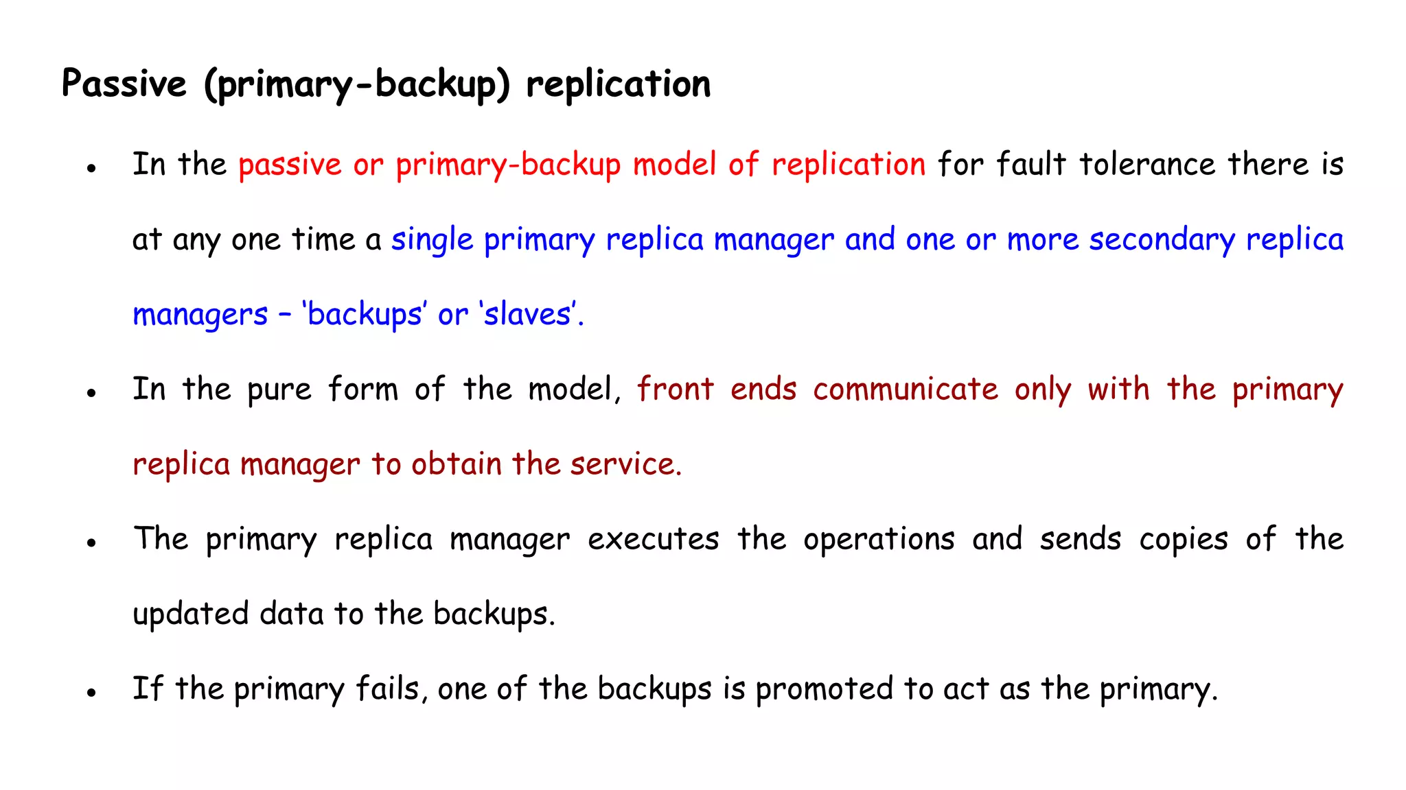 Passive (primary-backup) replication
● In the passive or primary-backup model of replication for fault tolerance there is
at any one time a single primary replica manager and one or more secondary replica
managers – ‘backups’ or ‘slaves’.
● In the pure form of the model, front ends communicate only with the primary
replica manager to obtain the service.
● The primary replica manager executes the operations and sends copies of the
updated data to the backups.
● If the primary fails, one of the backups is promoted to act as the primary.
 