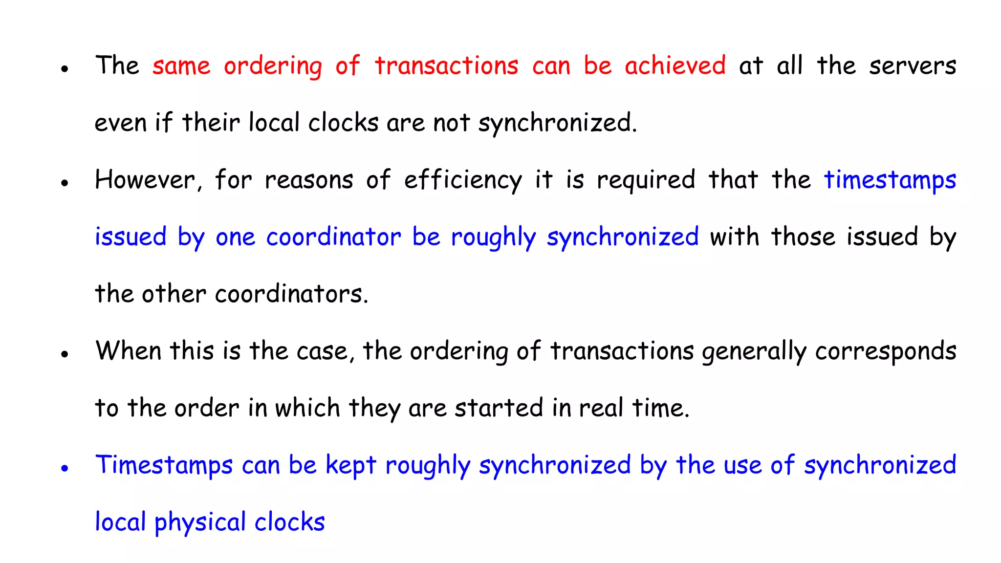 ● The same ordering of transactions can be achieved at all the servers
even if their local clocks are not synchronized.
● However, for reasons of efficiency it is required that the timestamps
issued by one coordinator be roughly synchronized with those issued by
the other coordinators.
● When this is the case, the ordering of transactions generally corresponds
to the order in which they are started in real time.
● Timestamps can be kept roughly synchronized by the use of synchronized
local physical clocks
 