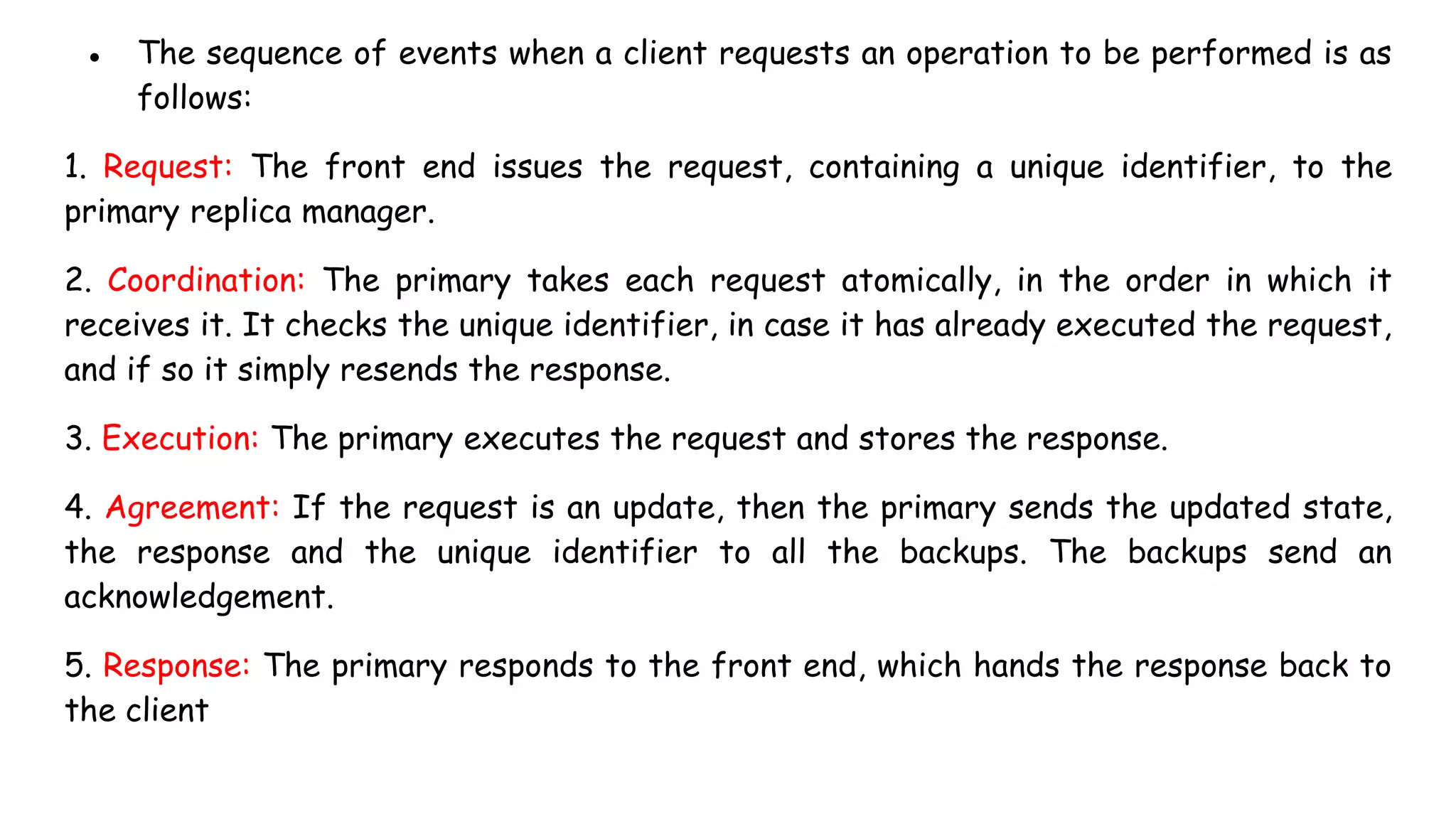 ● The sequence of events when a client requests an operation to be performed is as
follows:
1. Request: The front end issues the request, containing a unique identifier, to the
primary replica manager.
2. Coordination: The primary takes each request atomically, in the order in which it
receives it. It checks the unique identifier, in case it has already executed the request,
and if so it simply resends the response.
3. Execution: The primary executes the request and stores the response.
4. Agreement: If the request is an update, then the primary sends the updated state,
the response and the unique identifier to all the backups. The backups send an
acknowledgement.
5. Response: The primary responds to the front end, which hands the response back to
the client
 