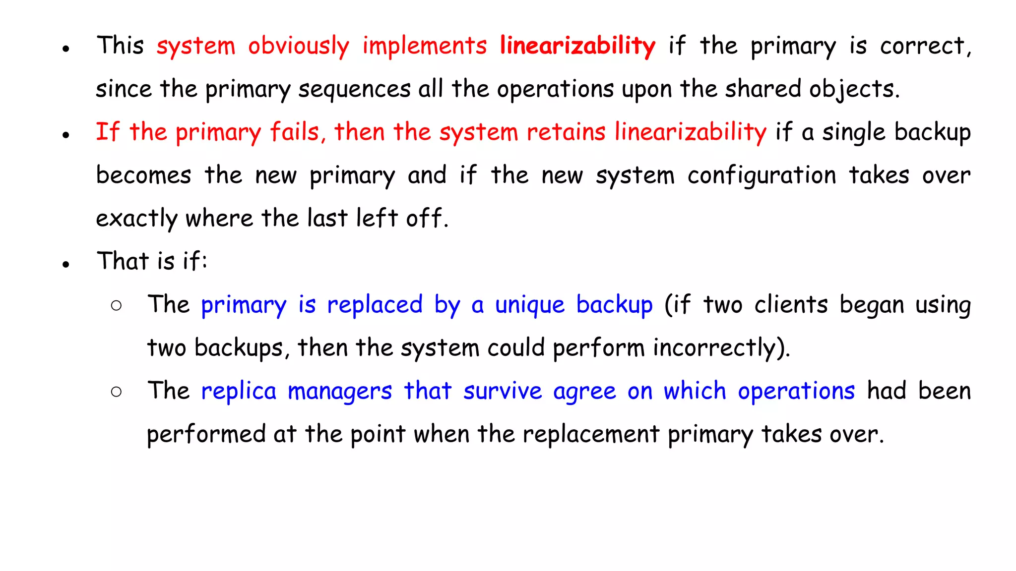 ● This system obviously implements linearizability if the primary is correct,
since the primary sequences all the operations upon the shared objects.
● If the primary fails, then the system retains linearizability if a single backup
becomes the new primary and if the new system configuration takes over
exactly where the last left off.
● That is if:
○ The primary is replaced by a unique backup (if two clients began using
two backups, then the system could perform incorrectly).
○ The replica managers that survive agree on which operations had been
performed at the point when the replacement primary takes over.
 