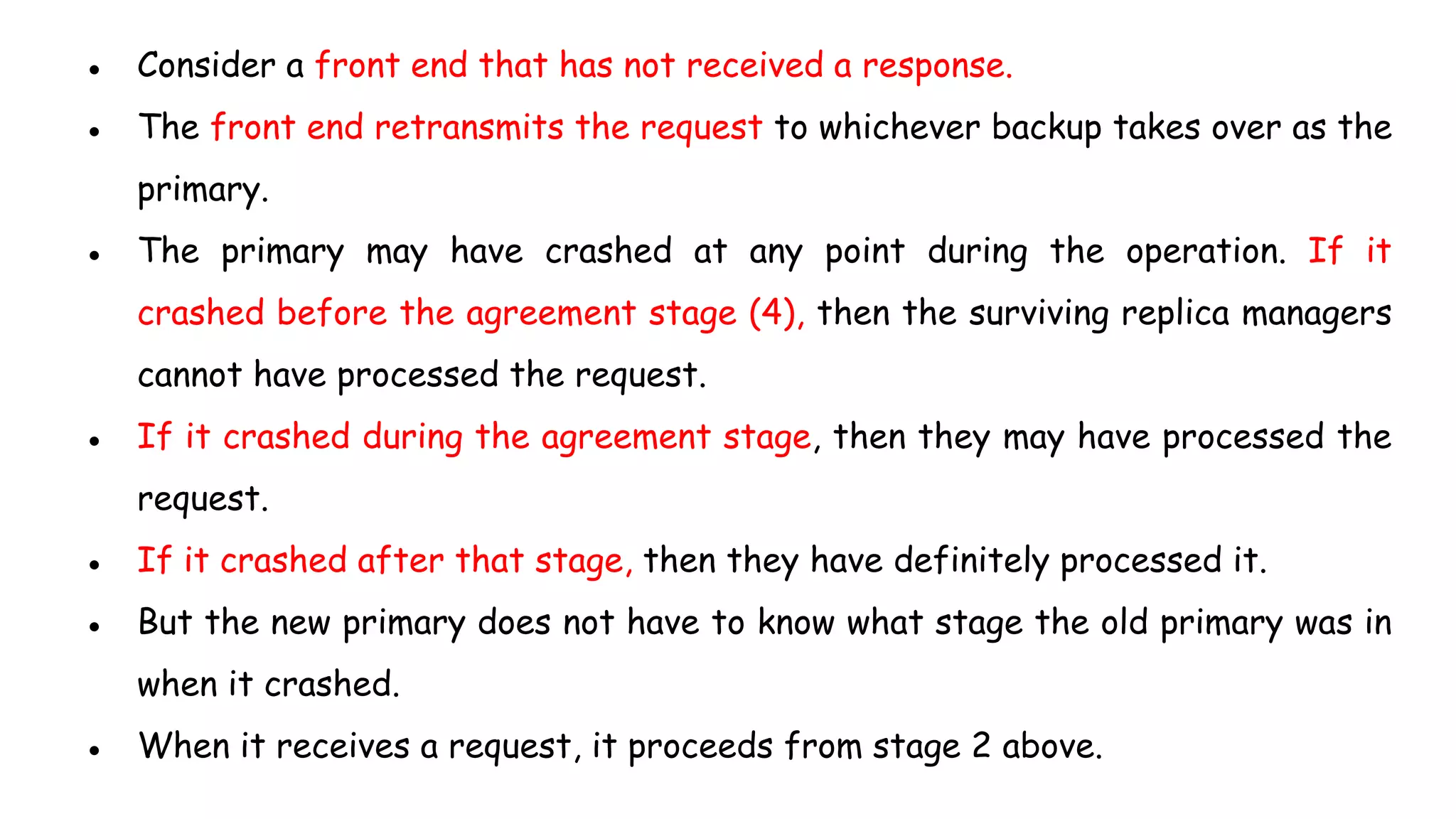● Consider a front end that has not received a response.
● The front end retransmits the request to whichever backup takes over as the
primary.
● The primary may have crashed at any point during the operation. If it
crashed before the agreement stage (4), then the surviving replica managers
cannot have processed the request.
● If it crashed during the agreement stage, then they may have processed the
request.
● If it crashed after that stage, then they have definitely processed it.
● But the new primary does not have to know what stage the old primary was in
when it crashed.
● When it receives a request, it proceeds from stage 2 above.
 