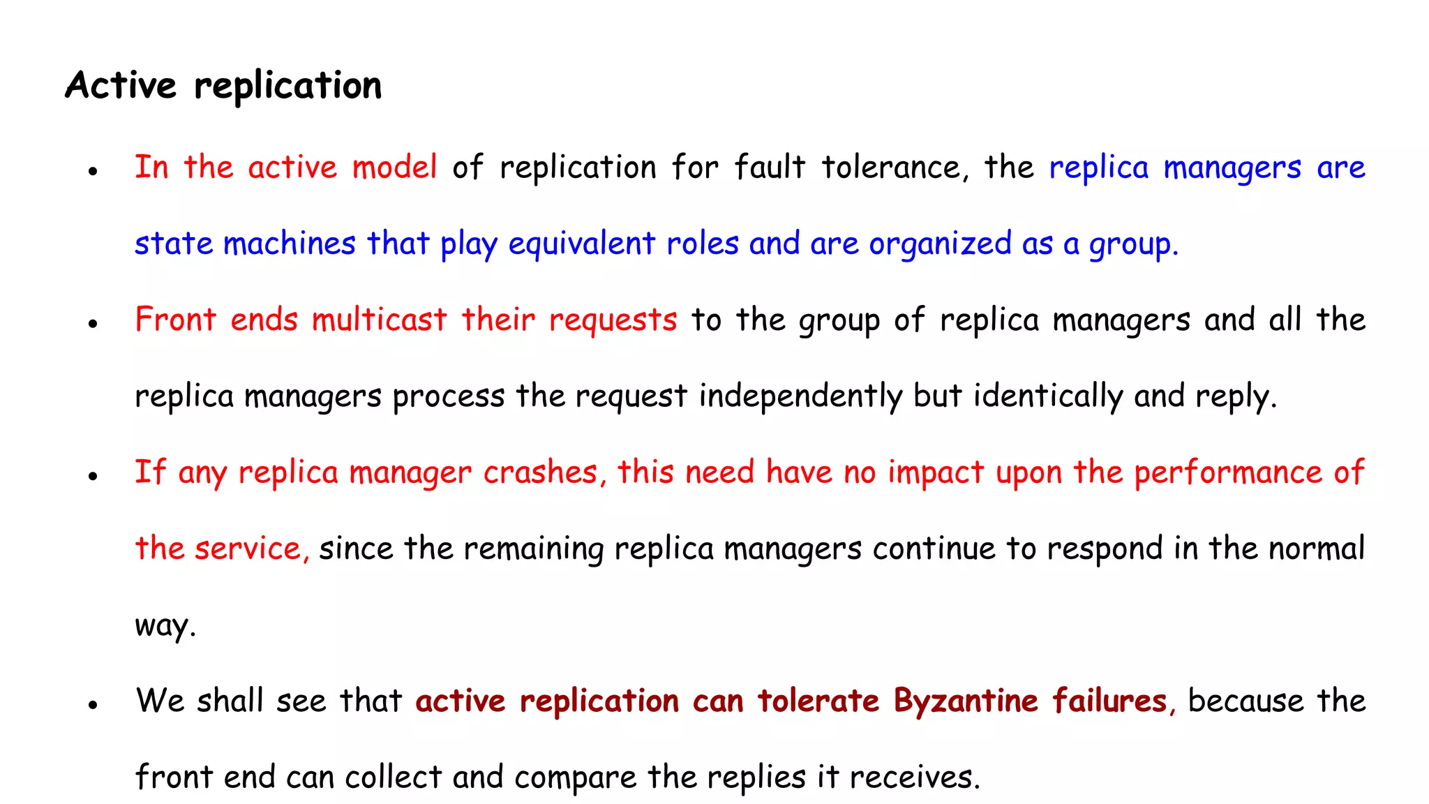 Active replication
● In the active model of replication for fault tolerance, the replica managers are
state machines that play equivalent roles and are organized as a group.
● Front ends multicast their requests to the group of replica managers and all the
replica managers process the request independently but identically and reply.
● If any replica manager crashes, this need have no impact upon the performance of
the service, since the remaining replica managers continue to respond in the normal
way.
● We shall see that active replication can tolerate Byzantine failures, because the
front end can collect and compare the replies it receives.
 