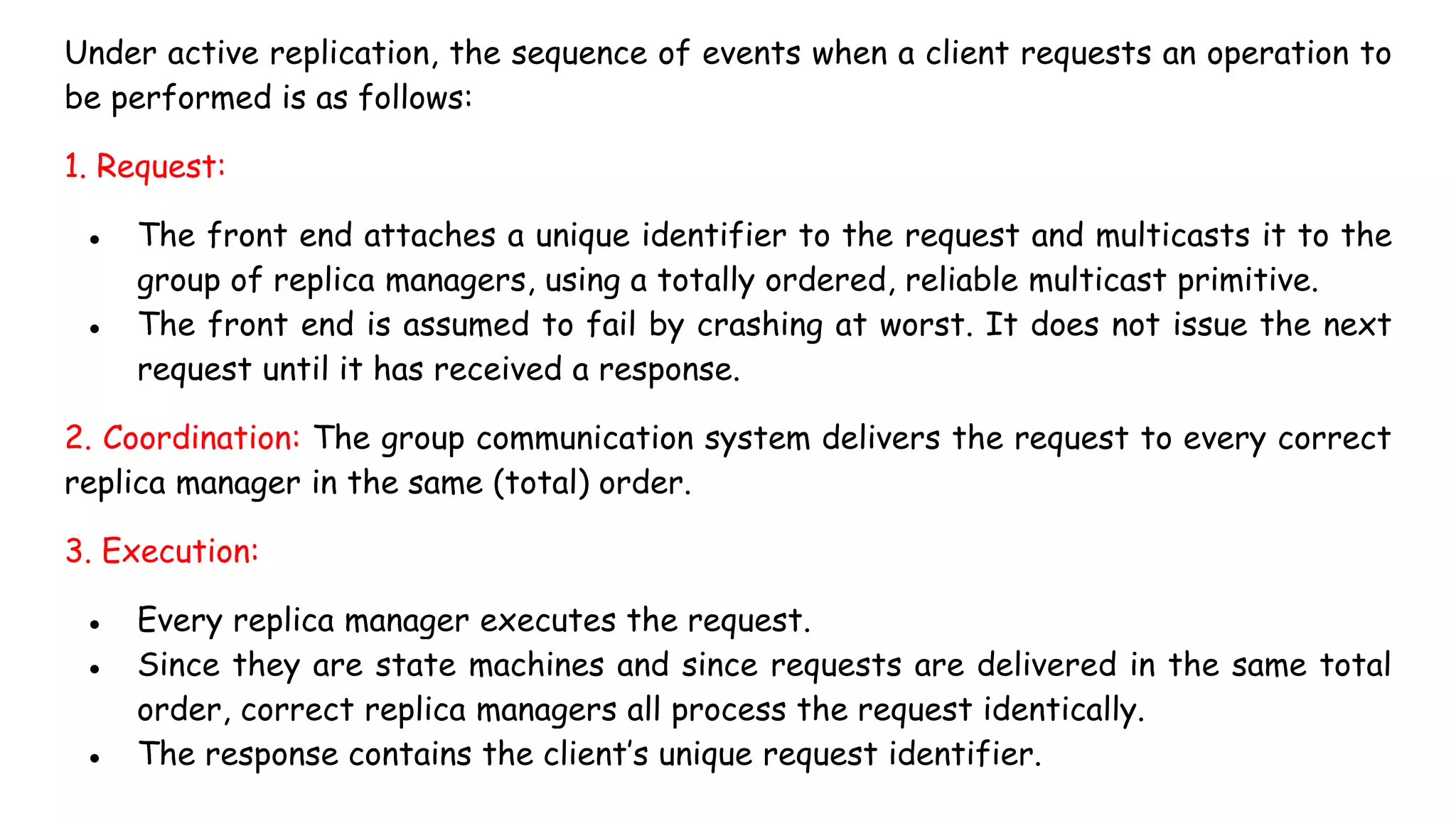 Under active replication, the sequence of events when a client requests an operation to
be performed is as follows:
1. Request:
● The front end attaches a unique identifier to the request and multicasts it to the
group of replica managers, using a totally ordered, reliable multicast primitive.
● The front end is assumed to fail by crashing at worst. It does not issue the next
request until it has received a response.
2. Coordination: The group communication system delivers the request to every correct
replica manager in the same (total) order.
3. Execution:
● Every replica manager executes the request.
● Since they are state machines and since requests are delivered in the same total
order, correct replica managers all process the request identically.
● The response contains the client’s unique request identifier.
 