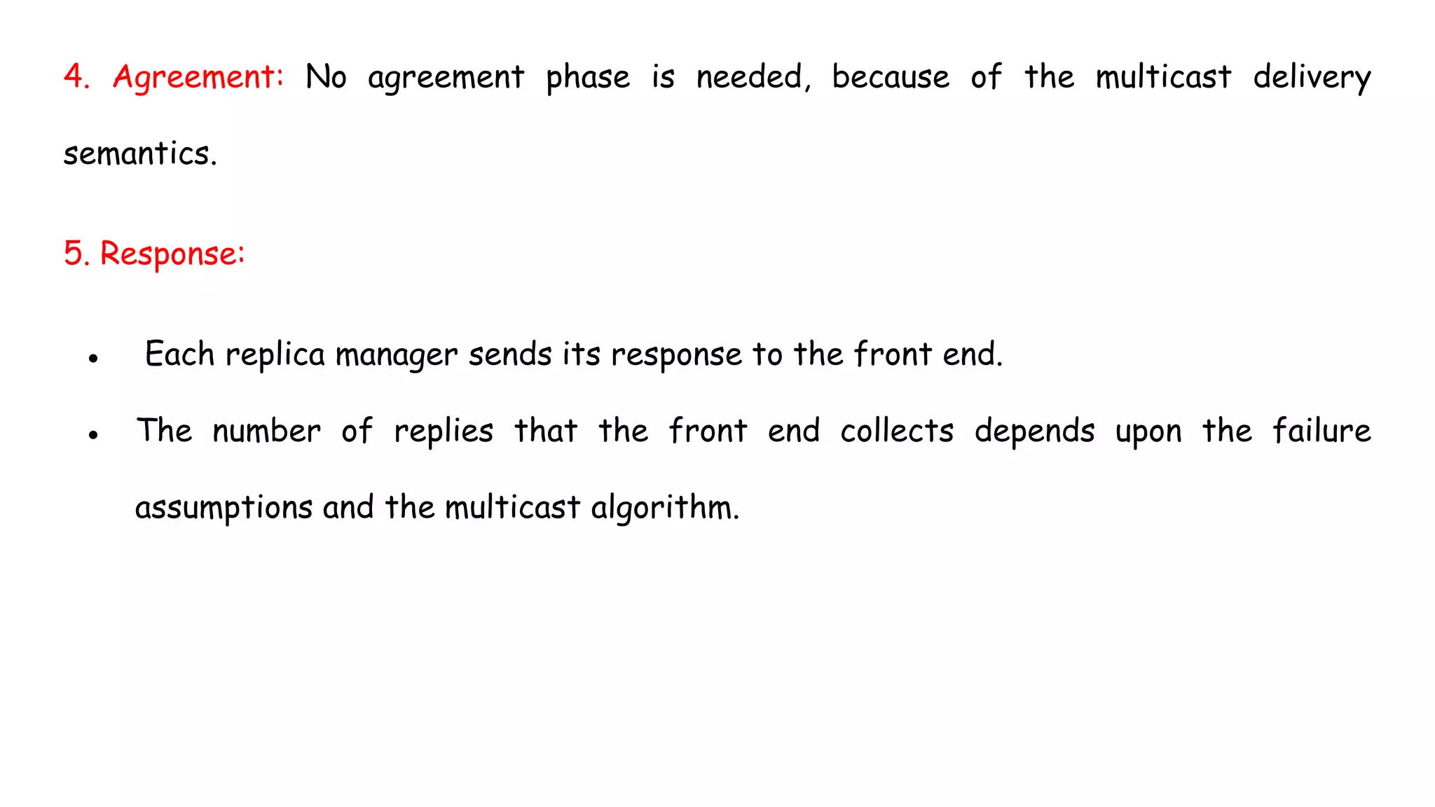 4. Agreement: No agreement phase is needed, because of the multicast delivery
semantics.
5. Response:
● Each replica manager sends its response to the front end.
● The number of replies that the front end collects depends upon the failure
assumptions and the multicast algorithm.
 