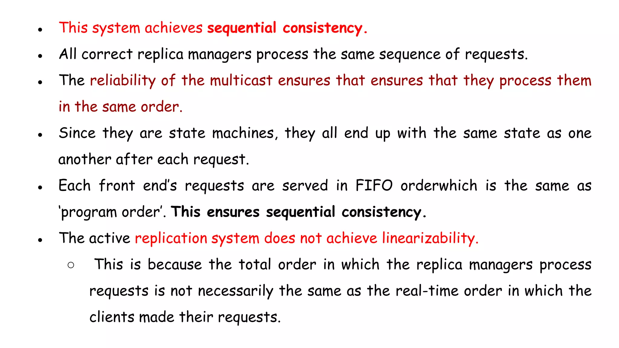 ● This system achieves sequential consistency.
● All correct replica managers process the same sequence of requests.
● The reliability of the multicast ensures that ensures that they process them
in the same order.
● Since they are state machines, they all end up with the same state as one
another after each request.
● Each front end’s requests are served in FIFO orderwhich is the same as
‘program order’. This ensures sequential consistency.
● The active replication system does not achieve linearizability.
○ This is because the total order in which the replica managers process
requests is not necessarily the same as the real-time order in which the
clients made their requests.
 