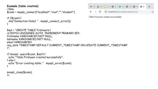 Example (table creation)
<?php
$conn = mysqli_connect("localhost","root","","student");
if (!$conn) {
die("Connection failed: " . mysqli_connect_error());
}
$sql = "CREATE TABLE firstyears (
id INT(6) UNSIGNED AUTO_INCREMENT PRIMARY KEY,
firstname VARCHAR(30) NOT NULL,
lastname VARCHAR(30) NOT NULL,
email VARCHAR(50),
reg_date TIMESTAMP DEFAULT CURRENT_TIMESTAMP ON UPDATE CURRENT_TIMESTAMP
)";
if (mysqli_query($conn, $sql)) {
echo "Table Firstyear created successfully";
} else {
echo "Error creating table: " . mysqli_error($conn);
}
mysqli_close($conn);
?>
 