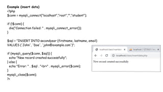 Example (insert data)
<?php
$conn = mysqli_connect("localhost","root","","student");
if (!$conn) {
die("Connection failed: " . mysqli_connect_error());
}
$sql = "INSERT INTO secondyear (firstname, lastname, email)
VALUES ('John', 'Doe', 'john@example.com')";
if (mysqli_query($conn, $sql)) {
echo "New record created successfully";
} else {
echo "Error: " . $sql . "<br>" . mysqli_error($conn);
}
mysqli_close($conn);
?>
 