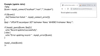 Example (update data)
<?php
$conn = mysqli_connect("localhost","root","","student");
if (!$conn) {
die("Connection failed: " . mysqli_connect_error());
}
$sql = "UPDATE secondyear SET lastname='Ramu' WHERE firstname='Mary'";
if (mysqli_query($conn, $sql)) {
echo "Record updated successfully";
} else {
echo "Error updating record: " . mysqli_error($conn);
}
mysqli_close($conn);
?>
 