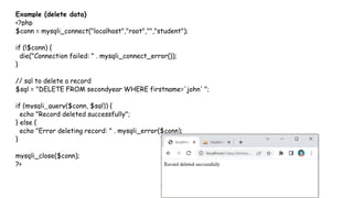 Example (delete data)
<?php
$conn = mysqli_connect("localhost","root","","student");
if (!$conn) {
die("Connection failed: " . mysqli_connect_error());
}
// sql to delete a record
$sql = "DELETE FROM secondyear WHERE firstname='john' ";
if (mysqli_query($conn, $sql)) {
echo "Record deleted successfully";
} else {
echo "Error deleting record: " . mysqli_error($conn);
}
mysqli_close($conn);
?>
 