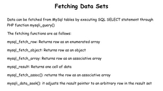 Fetching Data Sets
Data can be fetched from MySql tables by executing SQL SELECT statement through
PHP function mysqli_query()
The fetching functions are as follows:
mysql_fetch_row: Returns row as an enumerated array
mysql_fetch_object: Returns row as an object
mysql_fetch_array: Returns row as an associative array
mysql_result: Returns one cell of data
mysql_fetch_assoc(): returns the row as an associative array
mysqli_data_seek(): it adjusts the result pointer to an arbitrary row in the result set
 